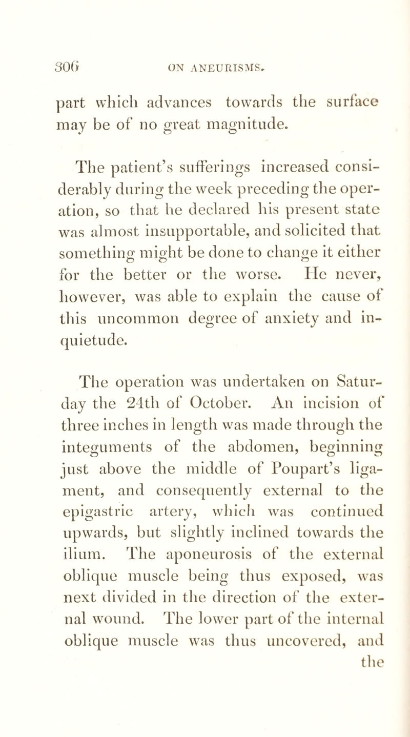 part which advances towards the surface may be of no great magnitude. The patient’s sufferings increased consi¬ derably during the week preceding the oper¬ ation, so that he declared his present state was almost insupportable, and solicited that something might be done to change it either for the better or the worse. He never, however, was able to explain the cause of this uncommon degree of anxiety and in¬ quietude. The operation was undertaken on Satur¬ day the 24th of October. An incision of «/ three inches in length was made through the integuments of the abdomen, beginning just above the middle of Poupart’s liga¬ ment, and consequently external to the epigastric artery, which was continued upwards, but slightly inclined towards the ilium. The aponeurosis of the external oblique muscle being thus exposed, was next divided in the direction of the exter¬ nal wound. The lower part of the internal oblique muscle was thus uncovered, and the