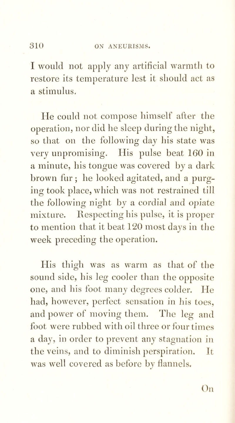 I would not apply any artificial warmth to restore its temperature lest it should act as a stimulus. He could not compose himself after the operation, nor did he sleep during the night, so that on the following day his state was very unpromising. His pulse beat 160 in a minute, his tongue was covered by a dark brown fur; he looked agitated, and a purg¬ ing took place, which was not restrained till the following night by a cordial and opiate mixture. Respecting his pulse, it is proper to mention that it beat 120 most days in the week preceding the operation. His thigh was as warm as that of the sound side, his leg cooler than the opposite one, and his foot many degrees colder. He had, however, perfect sensation in his toes, and power of moving them. The leg and foot were rubbed with oil three or four times a day, in order to prevent any stagnation in the veins, and to diminish perspiration. It was well covered as before by flannels. On