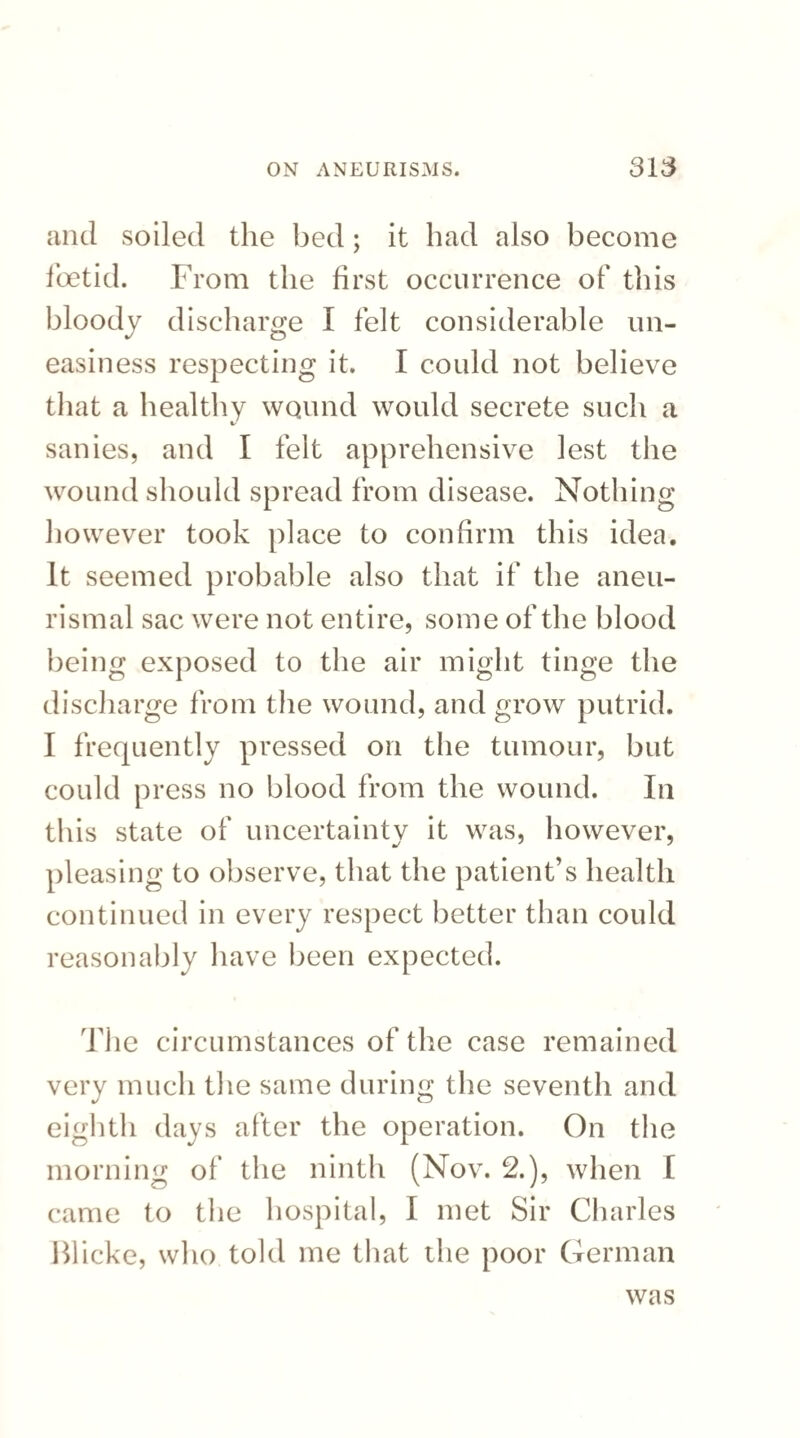 and soiled the bed; it had also become foetid. From the first occurrence of this bloody discharge I felt considerable un¬ easiness respecting it. I could not believe that a healthy wound would secrete such a sanies, and I felt apprehensive lest the wound should spread from disease. Nothing however took place to confirm this idea. It seemed probable also that if the aneu- rismal sac were not entire, some of the blood being exposed to the air might tinge the discharge from the wound, and grow putrid. I frequently pressed on the tumour, but could press no blood from the wound. In this state of uncertainty it was, however, pleasing to observe, that the patient’s health continued in every respect better than could reasonably have been expected. The circumstances of the case remained very much the same during the seventh and eighth days after the operation. On the morning of the ninth (Nov. 2.), when [ came to the hospital, I met Sir Charles Blicke, who told me that the poor German was