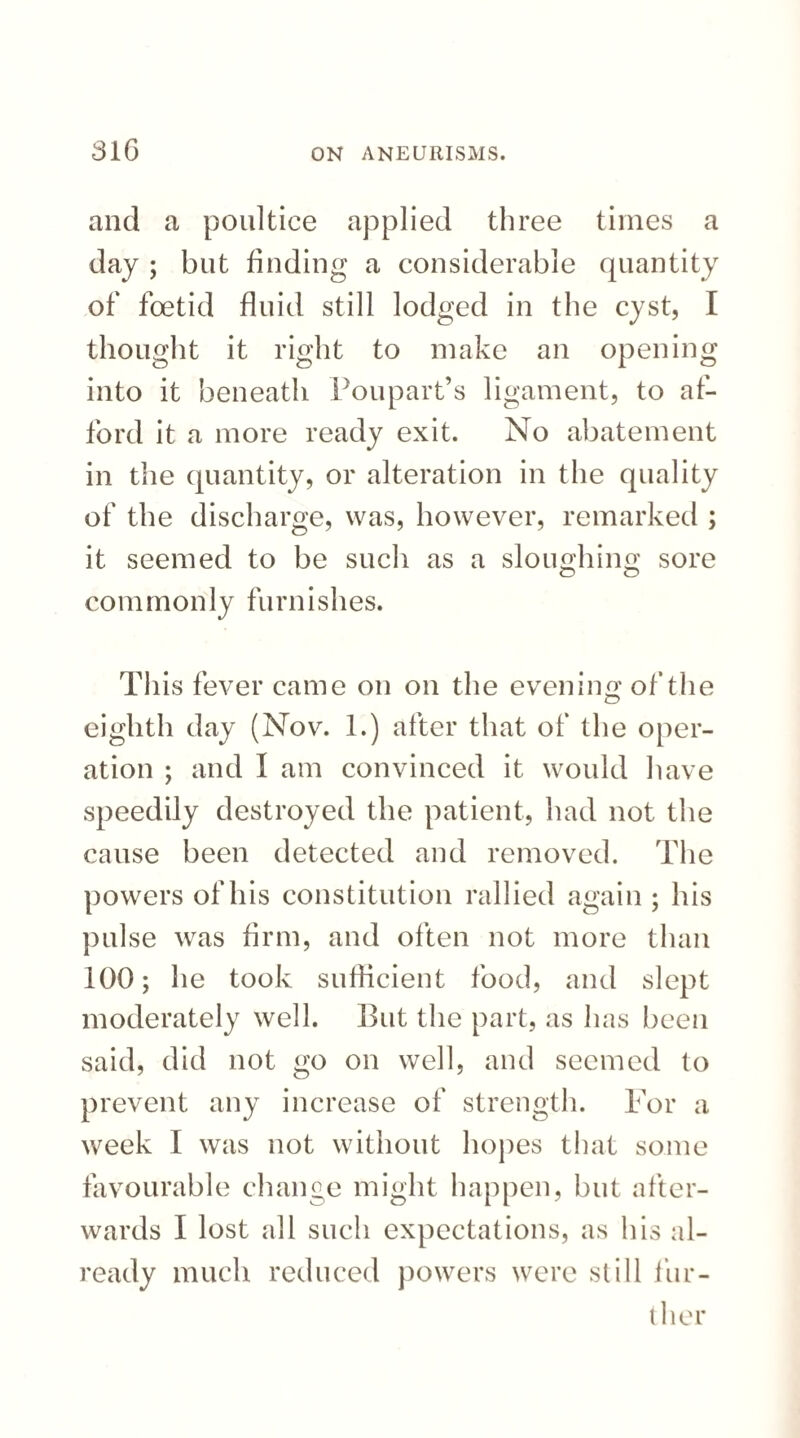 and a poultice applied three times a day ; but finding a considerable quantity of foetid fluid still lodged in the cyst, I thought it right to make an opening into it beneath Poupart’s ligament, to af¬ ford it a more ready exit. No abatement in the quantity, or alteration in the quality of the discharge, was, however, remarked ; it seemed to be such as a sloimhino' sore O O commonly furnishes. This fever came on on the evening of the eighth day (Nov. 1.) after that of the oper¬ ation ; and I am convinced it would have speedily destroyed the patient, had not the cause been detected and removed. The powers of his constitution rallied again ; his pulse was firm, and often not more than 100; he took sufficient food, and slept moderately well. But the part, as has been said, did not go on well, and seemed to prevent any increase of strength. For a week I was not without hopes that some favourable change might happen, but after¬ wards I lost all such expectations, as his al¬ ready much reduced powers were still fur¬ ther