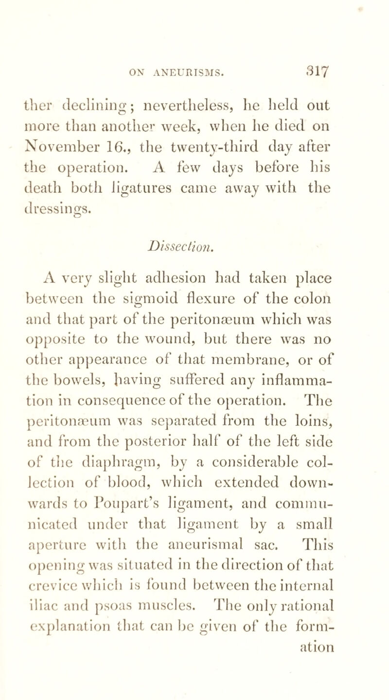 tlier declining; nevertheless, lie held out more than another week, when he died on November 16., the twenty-third day after the operation. A few days before his death both ligatures came away with the dressings. O Dissection. A very slight adhesion had taken place between the sigmoid flexure of the colon and that part of the peritonaeum which was opposite to the wound, but there was no other appearance of that membrane, or of the bowels, having suffered any inflamma¬ tion in consequence of the operation. The peritonaeum was separated from the loins, and from the posterior half of the left side of the diaphragm, by a considerable col¬ lection of blood, which extended down¬ wards to Poupart’s ligament, and commu¬ nicated under that ligament by a small aperture with the aneurismal sac. This opening was situated in the direction of that crevice which is found between the internal iliac and psoas muscles. The only rational explanation that can be given of the form¬ ation