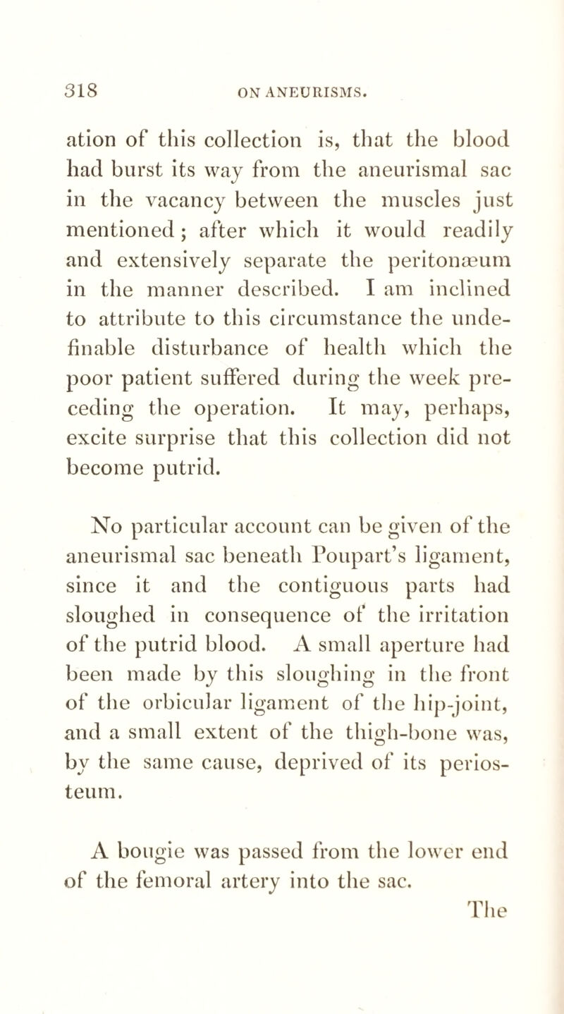 ation of this collection is, that the blood had burst its way from the aneurismal sac in the vacancy between the muscles just mentioned; after which it would readily and extensively separate the peritonaeum in the manner described. I am inclined to attribute to this circumstance the unde- finable disturbance of health which the poor patient suffered during the week pre¬ ceding the operation. It may, perhaps, excite surprise that this collection did not become putrid. No particular account can be given of the aneurismal sac beneath Poupart’s ligament, since it and the contiguous parts had sloughed in consequence of the irritation of the putrid blood. A small aperture had been made by this sloughing in the front of the orbicular ligament of the hip-joint, and a small extent of the thigh-bone was, by the same cause, deprived of its perios¬ teum. A bougie was passed from the lower end of the femoral artery into the sac.