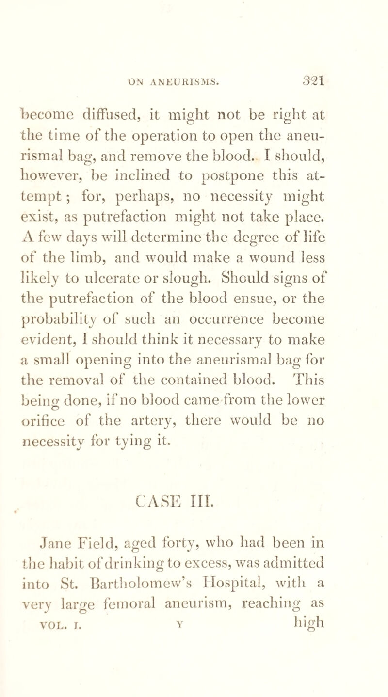 become diffused, it might not be right at the time of the operation to open the aneu- rismal bag, and remove the blood. I should, however, be inclined to postpone this at¬ tempt ; for, perhaps, no necessity might exist, as putrefaction might not take place. A few days will determine the degree of life of the limb, and would make a wound less likely to ulcerate or slough. Should signs of the putrefaction of the blood ensue, or the probability of such an occurrence become evident, I should think it necessary to make a small opening into the aneurismal bag for the removal of the contained blood. This beino' done, if no blood came from the lower orifice of the artery, there would be no necessity for tying it. CASE III. Jane Field, a^ed forty, who had been in the habit of drinking to excess, was admitted into St. Bartholomew’s Hospital, with a very large femoral aneurism, reaching as high VOL. J. Y