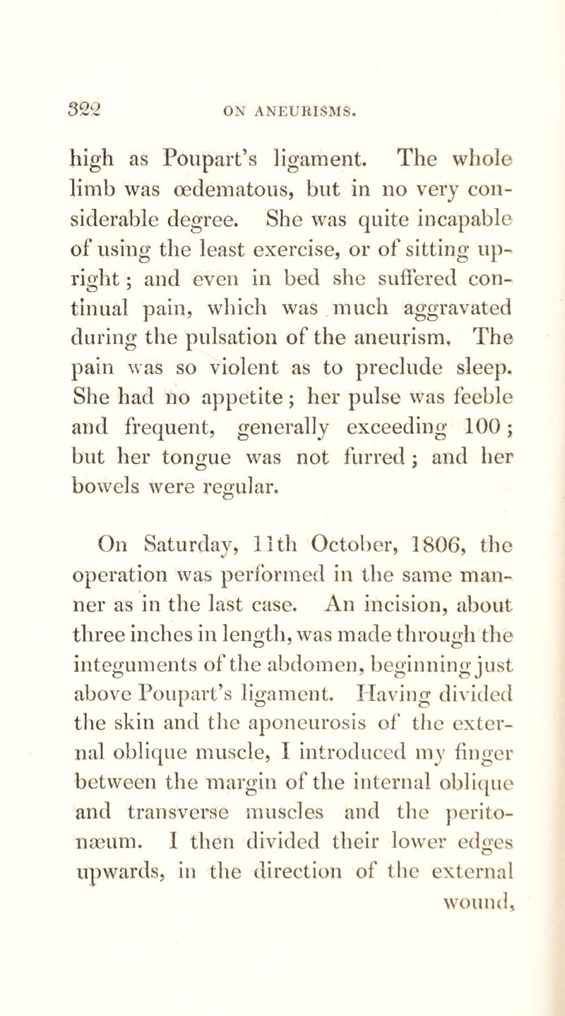 high as Poupart’s ligament. The whole limb was oedematous, but in no very con¬ siderable degree. She was quite incapable of using the least exercise, or of sitting up¬ right ; and even in bed she suffered con¬ tinual pain, which was much aggravated during the pulsation of the aneurism, The pain was so violent as to preclude sleep. She had no appetite; her pulse was feeble and frequent, generally exceeding 100; but her tongue was not furred; and her bowels were regular. On Saturday, 11th October, 1806, the operation was performed in the same man¬ ner as in the last case. An incision, about three inches in length, was made through the integuments of the abdomen, beginning just above Poupart’s ligament. Having divided the skin and the aponeurosis of the exter¬ nal oblique muscle, I introduced my finger between the margin of the internal oblique and transverse muscles and the perito¬ naeum. I then divided their lower edoes upwards, in the direction of the external wound,