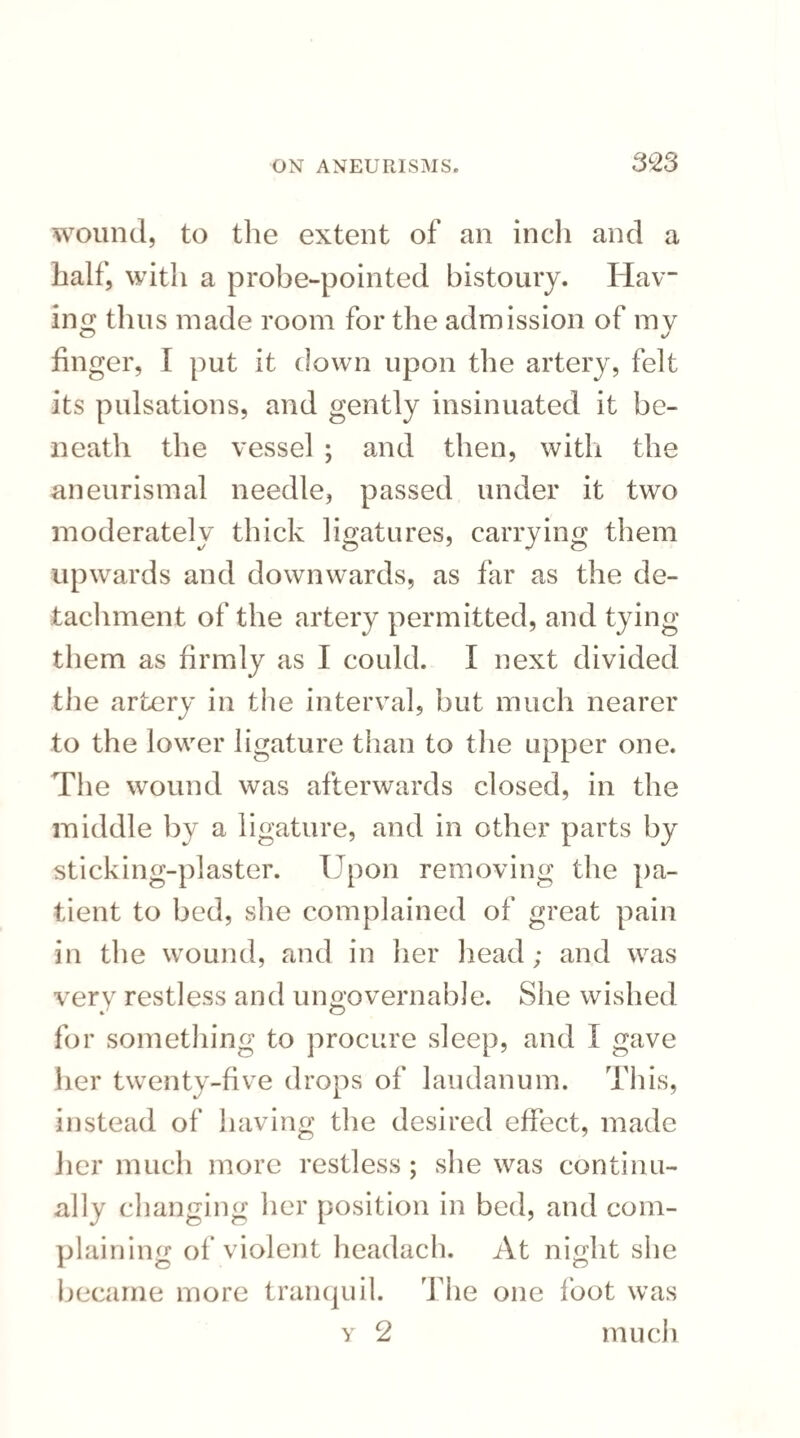 wound, to the extent of an inch and a half, with a probe-pointed bistoury. Hav¬ ing thus made room for the admission of mv finger, I put it down upon the artery, felt its pulsations, and gently insinuated it be¬ neath the vessel ; and then, with the aneurismal needle, passed under it two moderately thick ligatures, carrying them upwards and downwards, as far as the de¬ tachment of the artery permitted, and tying them as firmly as I could. I next divided the artery in the interval, but much nearer to the lower ligature than to the upper one. The wound was afterwards closed, in the middle by a ligature, and in other parts by sticking-plaster. Upon removing the pa¬ tient to bed, she complained of great pain in the wound, and in her head; and was very restless and ungovernable. She wished for something to procure sleep, and I gave her twenty-five drops of laudanum. This, instead of having the desired effect, made her much more restless ; she was continu¬ ally changing her position in bed, and com¬ plaining of violent headach. At night she became more tranquil. The one foot was y 2 much