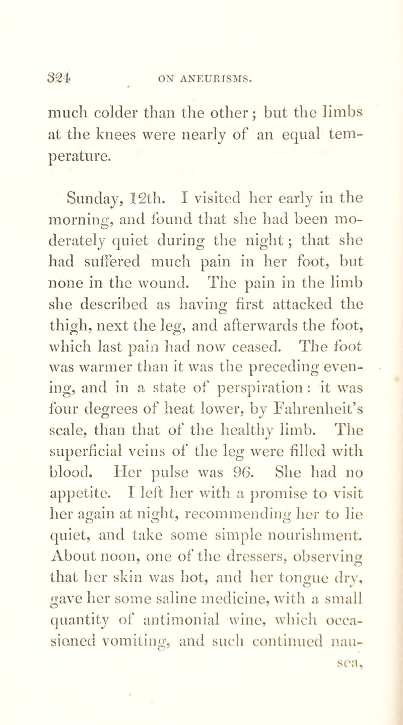 much colder than the other; but the limbs at the knees were nearly of an equal tem¬ perature. Sunday, 12th. I visited her early in the morn in o', and found that she had been mo- derately quiet during the night; that she had suffered much pain in her foot, but none in the wound. The pain in the limb she described as having first attacked the thigh, next the leg, and afterwards the foot, which last pain had now ceased. The foot was warmer than it was the preceding even¬ ing, and in a state of perspiration : it was four degrees of heat lower, by Fahrenheit’s scale, than that of the healthy limb. The superficial veins of the leg were filled with blood. Her pulse was 96. She had no appetite. I left her with a promise to visit her again at night, recommending her to lie quiet, and take some simple nourishment. About noon, one of the dressers, observing that her skin was hot, and her tongue dry, O J gave her some saline medicine, with a small quantity of antimonial wine, which occa¬ sioned vomiting, and such continued nau¬ sea.