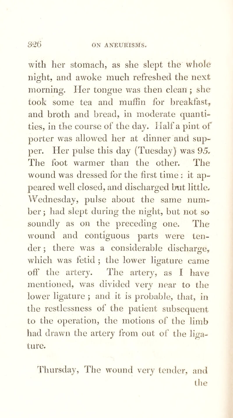 with her stomach, as she slept the whole night, and awoke much refreshed the next morning. Her tongue was then clean ; she took some tea and muffin for breakfast, and broth and bread, in moderate quanti¬ ties, in the course of the day. Half a pint of porter was allowed her at dinner and sup¬ per. Her pulse this day (Tuesday) was 95, The foot warmer than the other. The wound was dressed for the first time : it ap¬ peared well closed, and discharged but little. Wednesday, pulse about the same num¬ ber ; had slept during the night, but not so soundly as on the preceding one. The wound and contiguous parts were ten¬ der ; there was a considerable discharge, which was fetid ; the lower ligature came off the artery. The artery, as I have mentioned, was divided very near to the lower ligature ; and it is probable, that, in the restlessness of the patient subsequent to the operation, the motions of the limb had drawn the artery from out of the liga¬ ture. Thursday, The wound very tender, and the