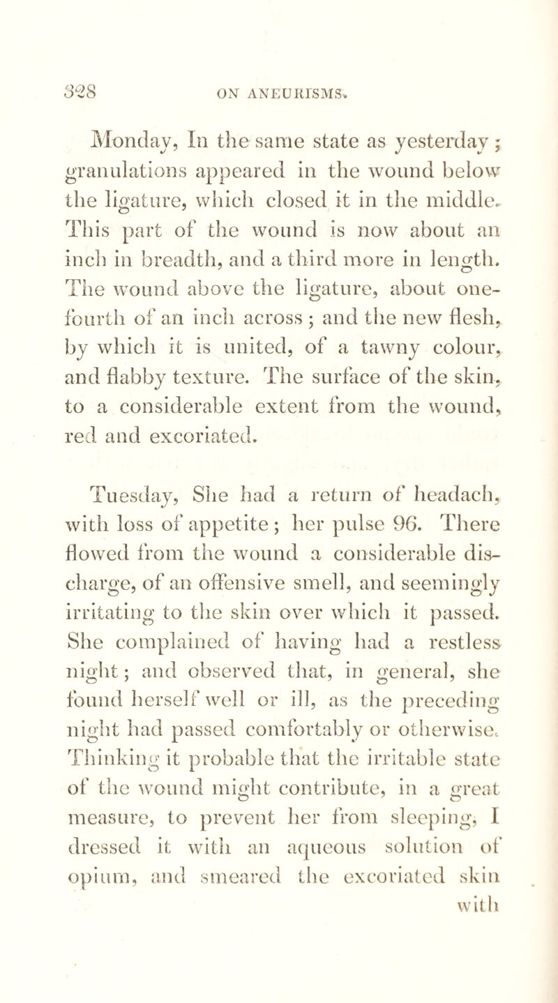 Monday, In the same state as yesterday; granulations appeared in the wound below the ligature, which closed it in the middle. This part of the wound is now about an inch in breadth, and a third more in length. The wound above the ligature, about one- fourth of an inch across ; and the new flesh, by which it is united, of a tawny colour, and flabby texture. The surface of the skin, to a considerable extent from the wound, red and excoriated. Tuesday, She had a return of headach, with loss of appetite ; her pulse 96. There flowed from the wound a considerable dis¬ charge, of an offensive smell, and seemingly irritating to the skin over which it passed. She complained of having had a restless night; and observed that, in general, she found herself well or ill, as the preceding- night had passed comfortably or otherwise. Thinking it probable that the irritable state of the wound might contribute, in a great o 7 o measure, to prevent her from sleeping, I dressed it with an aqueous solution of opium, and smeared the excoriated skin with