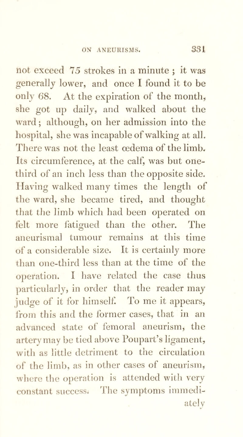 not exceed 75 strokes in a minute ; it was generally lower, and once I found it to be only 68. At the expiration of the month, she got up daily, and walked about the ward; although, on her admission into the hospital, she was incapable of walking at all. There was not the least oedema of the limb. Its circumference, at the calf, was but one- third of an inch less than the opposite side. Having walked many times the length of the ward, she became tired, and thought that the limb which had been operated on felt more fatigued than the other. The aneurismal tumour remains at this time of a considerable size. It is certainly more than one-third less than at the time of the operation. I have related the case thus particularly, in order that the reader may judge of it for himself. To me it appears, from this and the former cases, that in an advanced state of femoral aneurism, the artery may be tied above Poupart’s ligament, with as little detriment to the circulation of the limb, as in other cases of aneurism, where the operation is attended with very constant success. The symptoms immedi¬ ately