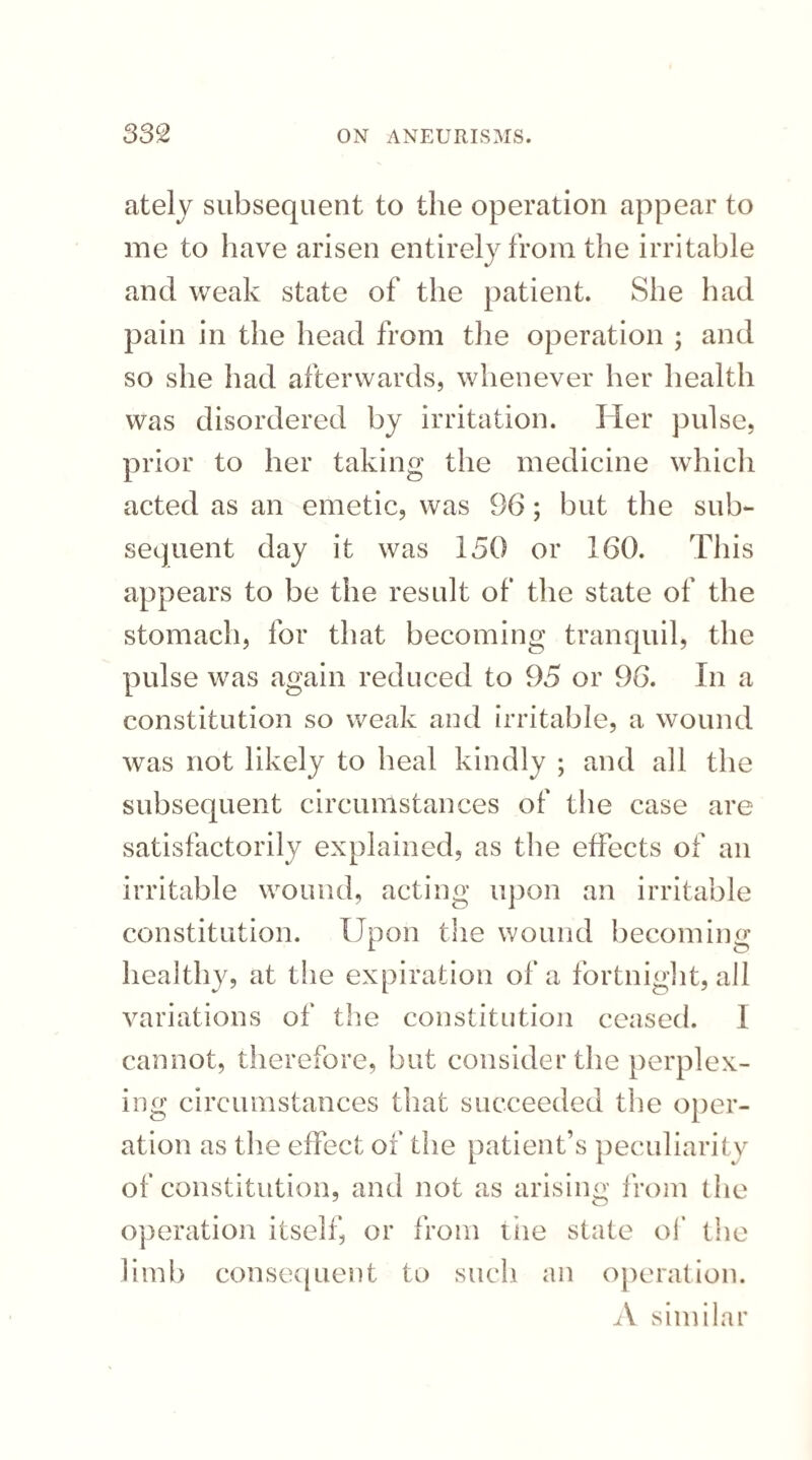 ately subsequent to the operation appear to me to iiave arisen entirely from the irritable and weak state of the patient. She had pain in the head from the operation ; and so she had afterwards, whenever her health was disordered by irritation. Her pulse, prior to her taking the medicine which acted as an emetic, was 96; but the sub¬ sequent day it was 150 or 160. This appears to be the result of the state of the stomach, for that becoming tranquil, the pulse was again reduced to 95 or 96. In a constitution so weak and irritable, a wound was not likely to heal kindly ; and all the subsequent circumstances of the case are satisfactorily explained, as the effects of an irritable wound, acting upon an irritable constitution. Upon the wound becoming healthy, at the expiration of a fortnight, all variations of the constitution ceased. I cannot, therefore, but consider the perplex¬ ing circumstances that succeeded the oper¬ ation as the effect of the patient’s peculiarity of constitution, and not as arising from the operation itself, or from tiie state of the limb consequent to such an operation. A similar