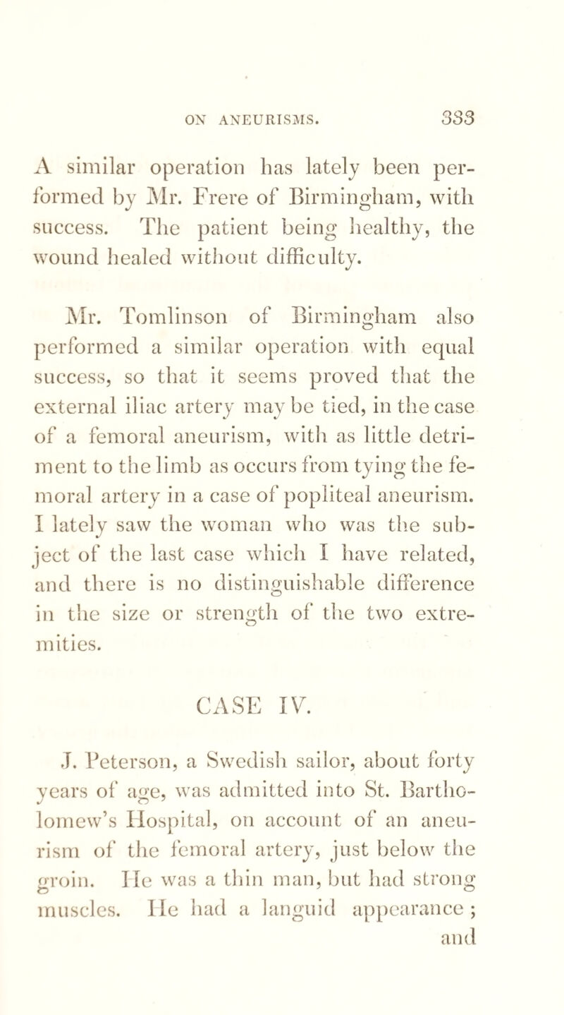 A similar operation has lately been per¬ formed by Mr. Frere of Birmingham, with success. The patient being healthy, the wound healed without difficulty. Mr. Tomlinson of Birmingham also performed a similar operation with equal success, so that it seems proved that the external iliac artery maybe tied, in the case of a femoral aneurism, with as little detri¬ ment to the limb as occurs from tying the fe¬ moral artery in a case of popliteal aneurism. I lately saw the woman who was the sub¬ ject of the last case which I have related, and there is no distinguishable difference in the size or strength of the two extre¬ mities. CASE IV. J. Peterson, a Swedish sailor, about forty years of age, was admitted into St. Bartho¬ lomew’s Hospital, on account of an aneu¬ rism of the femoral artery, just below the groin. 1 le was a thin man, but had strong muscles, lie had a languid appearance; and