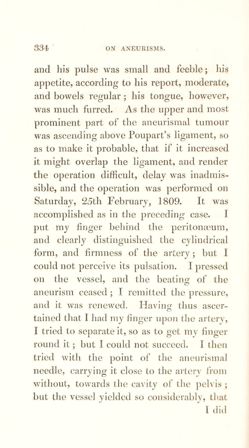 and his pulse was small and feeble; his appetite, according to his report, moderate, and bowels regular ; his tongue, however, was much furred. As the upper and most prominent part of the aneurismal tumour was ascending above Poupart’s ligament, so as to make it probable, that if it increased it might overlap the ligament, and render the operation difficult, delay was inadmis¬ sible, and the operation was performed on Saturday, 25th February, 1809. It was accomplished as in the preceding case. I put my finger behind the peritonaeum, and clearly distinguished the cylindrical form, and firmness of the artery; but I could not perceive its pulsation. I pressed on the vessel, and the beating of the aneurism ceased ; I remitted the pressure, and it was renewed. Having thus ascer- tained that I had my finger upon the artery, X tried to separate it, so as to get my finger round it ; but I could not succeed. I then tried with the point of the aneurismal needle, carrying it close to the artery from without, towards the cavity of the pelvis ; but the vessel yielded so considerably, that I did