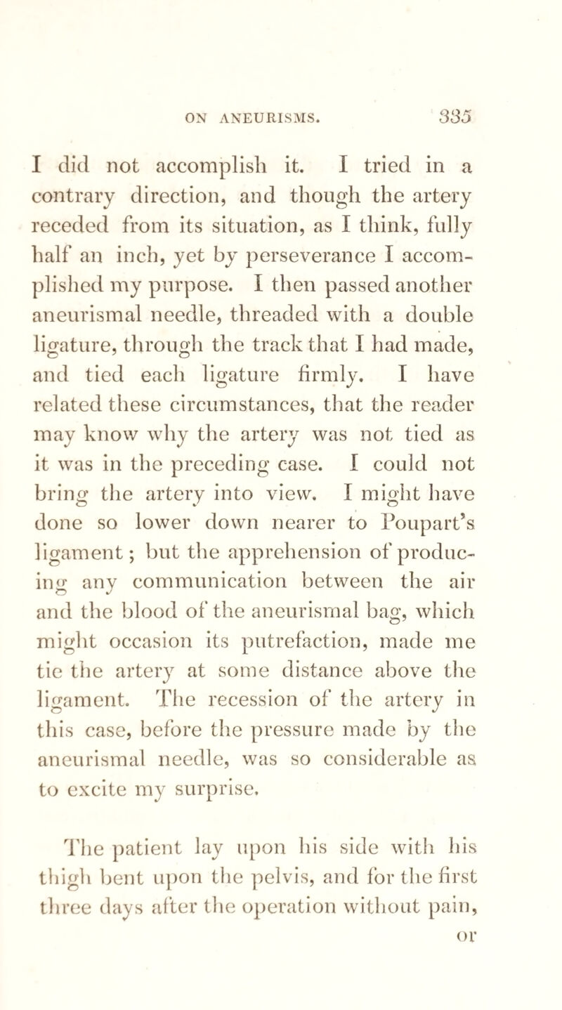 I did not accomplish it. I tried in a contrary direction, and though the artery receded from its situation, as I think, fully half an inch, yet by perseverance I accom¬ plished my purpose. I then passed another aneurismal needle, threaded with a double ligature, through the track that I had made, and tied each ligature firmly. I have related these circumstances, that the reader may know why the artery was not tied as it was in the preceding case. I could not bring the artery into view. I might have done so lower down nearer to Poupart’s ligament; but the apprehension of produc¬ ing any communication between the air and the blood of the aneurismal bag, which might occasion its putrefaction, made me tie the artery at some distance above the ligament. The recession of the artery in this case, before the pressure made by the aneurismal needle, was so considerable as to excite my surprise. The patient lay upon his side with his thigh bent upon the pelvis, and lor the first three days after the operation without pain, or