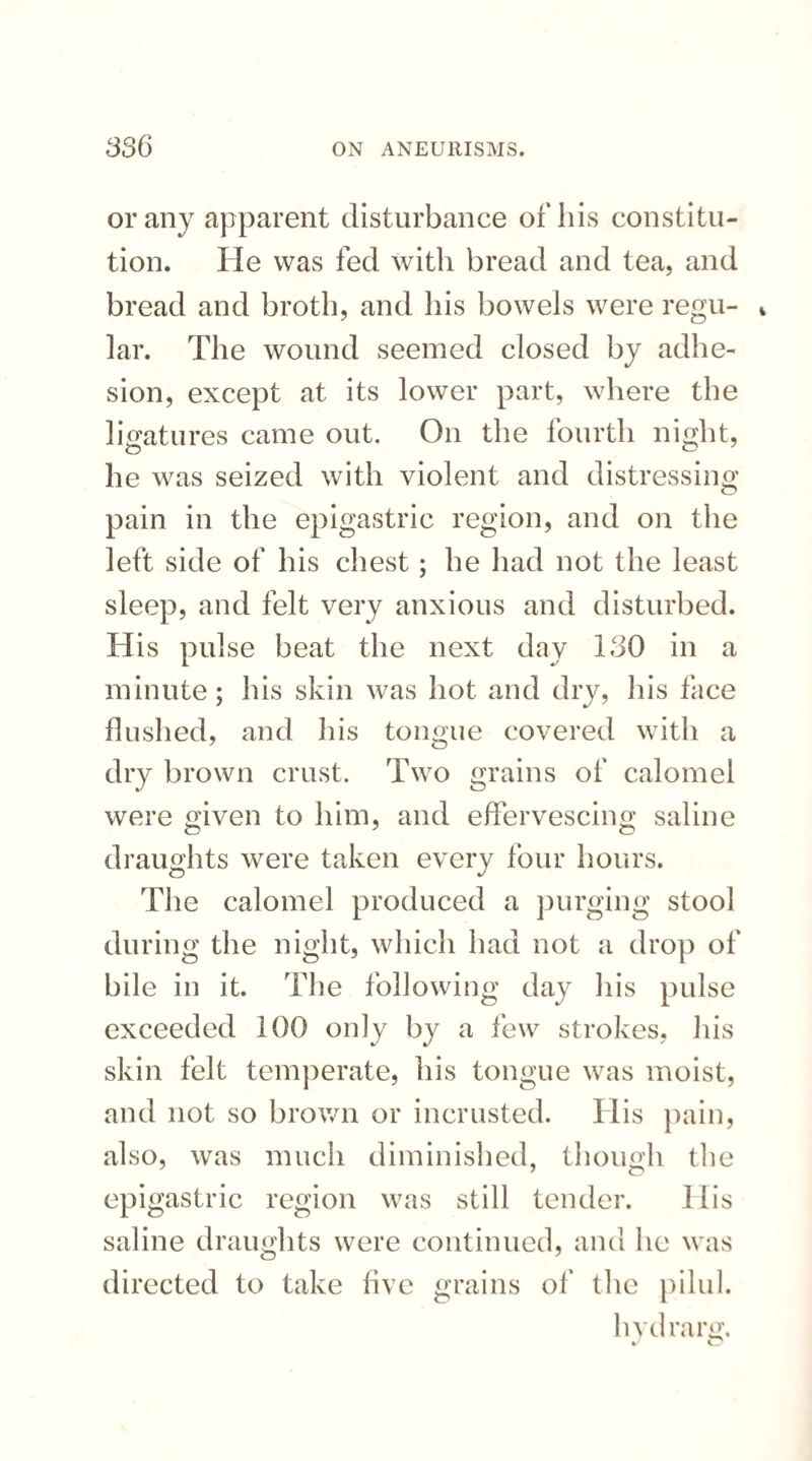 or any apparent disturbance of his constitu¬ tion. He was fed with bread and tea, and bread and broth, and his bowels were regu- * lar. The wound seemed closed by adhe¬ sion, except at its lower part, where the ligatures came out. On the fourth night, he was seized with violent and distressing pain in the epigastric region, and on the left side of his chest; he had not the least sleep, and felt very anxious and disturbed. His pulse beat the next day 130 in a minute; his skin was hot and dry, his face flushed, and his tongue covered with a dry brown crust. Two grains of calomel were given to him, and effervescing saline draughts were taken every four hours. The calomel produced a purging stool during the night, which had not a drop of bile in it. The following day his pulse exceeded 100 only by a few strokes, his skin felt temperate, his tongue was moist, and not so brown or incrusted. His pain, also, was much diminished, though the epigastric region was still tender. I lis saline draughts were continued, and he was directed to take five grains of the pilul. lndrarg.