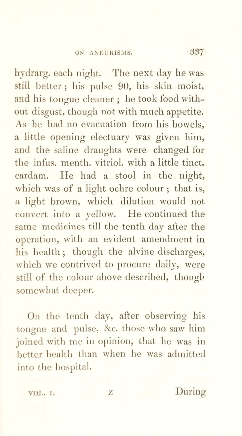 hydrarg. each night. The next day he was still better ; his pulse 90, his skin moist, and his tongue cleaner ; he took food with¬ out disgust, though not with much appetite. As lie had no evacuation from his bowels, a little opening electuary was given him, and the saline draughts were changed for the infus. menth. vitriol, with a little tinct. cardam. He had a stool in the night, which was of a light ochre colour ; that is, a light brown, which dilution would not convert into a yellow. He continued the same medicines till the tenth day after the operation, with an evident amendment in his health ; though the alvine discharges, which we contrived to procure daily, were still of the colour above described, though somewhat deeper. On the tenth day, after observing his tongue and pulse, &c. those who saw him joined with me in opinion, that he was in better health than when he was admitted into the hospital. VOL. i. z During