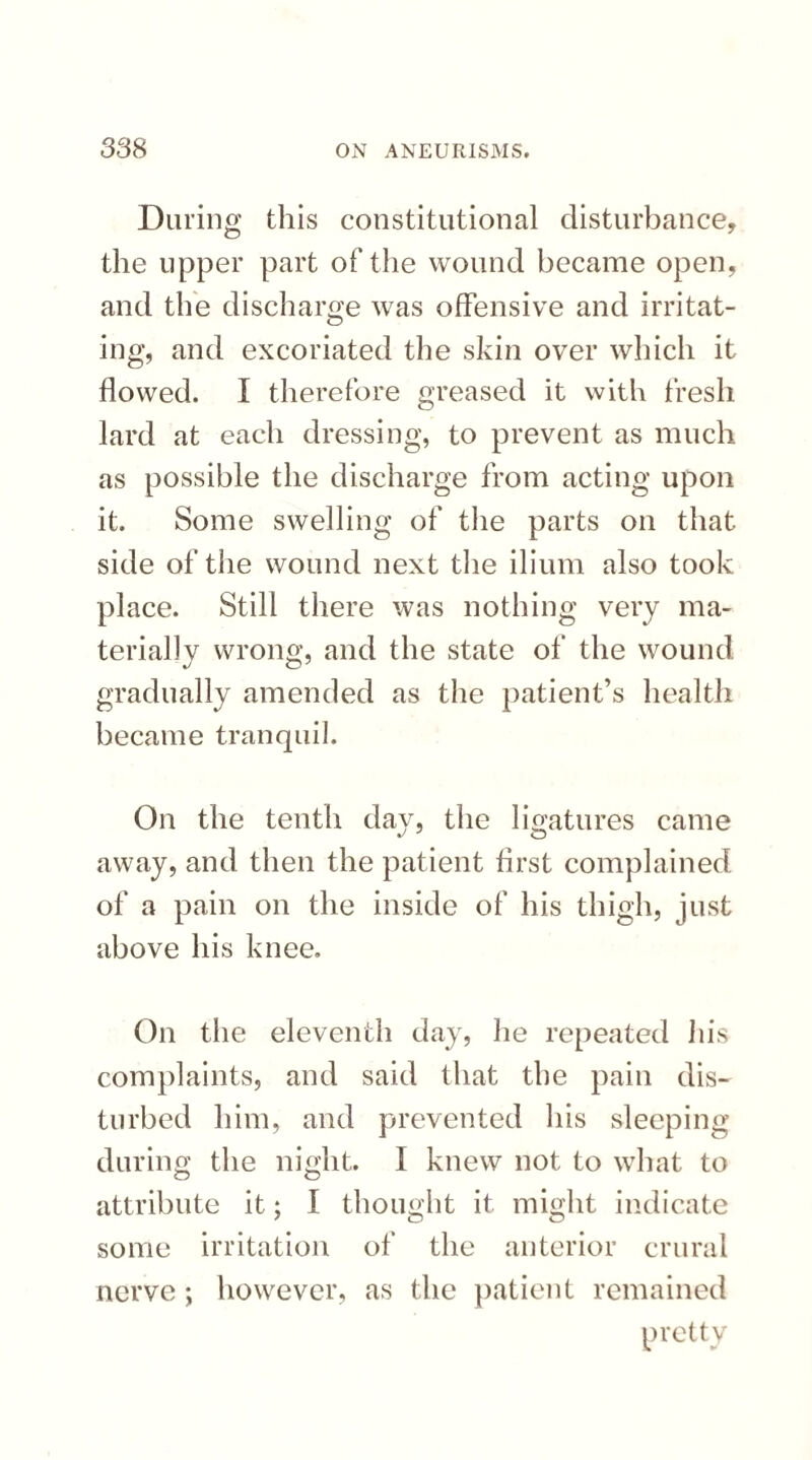 During this constitutional disturbance, the upper part of the wound became open, and the discharge was offensive and irritat¬ ing, and excoriated the skin over which it flowed. I therefore greased it with fresh lard at each dressing, to prevent as much as possible the discharge from acting upon it. Some swelling of the parts on that side of the wound next the ilium also took place. Still there was nothing very ma¬ terially wrong, and the state of the wound gradually amended as the patient’s health became tranquil. On the tenth day, the ligatures came away, and then the patient first complained of a pain on the inside of his thigh, just above his knee. On the eleventh day, he repeated his complaints, and said that the pain dis¬ turbed him, and prevented his sleeping during the night. I knew not to what to attribute it; I thought it might indicate some irritation of the anterior crural nerve ; however, as the patient remained pretty