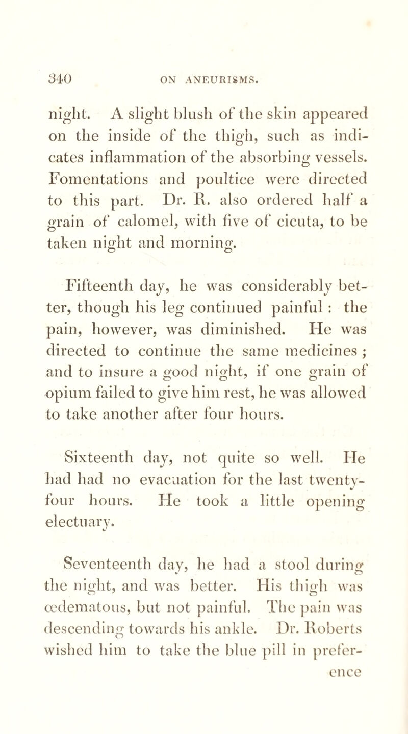 night. A slight blush of the skin appeared on the inside of the thigh, such as indi¬ cates inflammation of the absorbing vessels. Fomentations and poultice were directed to this part. Dr. R. also ordered half a grain of calomel, with five of cicuta, to be taken night and morning. Fifteenth day, he was considerably bet¬ ter, though his leg continued painful : the pain, however, was diminished. He was directed to continue the same medicines ; and to insure a good night, if one grain of opium failed to give him rest, he was allowed to take another after four hours. Sixteenth day, not quite so well. He had had no evacuation for the last twenty- four hours. He took a little opening electuary. Seventeenth day, he had a stool during the night, and was better. His thigh was oedematous, but not painful. The pain was descending towards his ankle. Dr. Roberts wished him to take the blue pill in prefer¬ ence