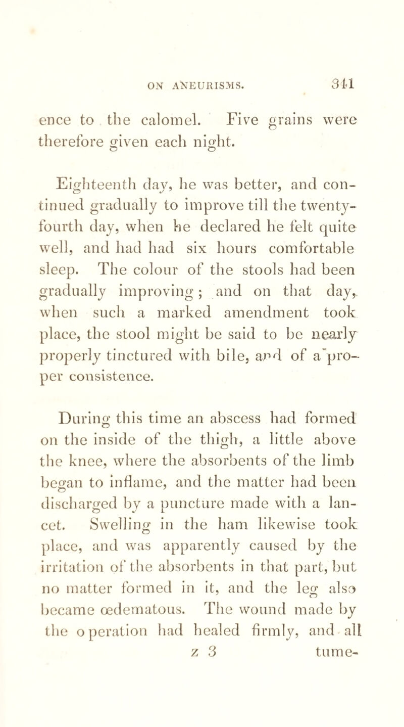 ence to the calomel. Five grains were therefore given each night. o O Eighteenth day, he was better, and con¬ tinued gradually to improve till the twenty- fourth day, when he declared he felt quite well, and had had six hours comfortable sleep. The colour of the stools had been gradually improving; and on that day, when such a marked amendment took place, the stool might be said to be nearly properly tinctured with bile, and of a pro¬ per consistence. During this time an abscess had formed on the inside of the thigh, a little above the knee, where the absorbents of the limb began to inflame, and the matter had been discharged by a puncture made with a lan¬ cet. Swelling in the ham likewise took place, and was apparently caused by the irritation of the absorbents in that part, but no matter formed in it, and the leg also became oedematous. The wound made by the operation had healed firmly, and all z 3 tume-