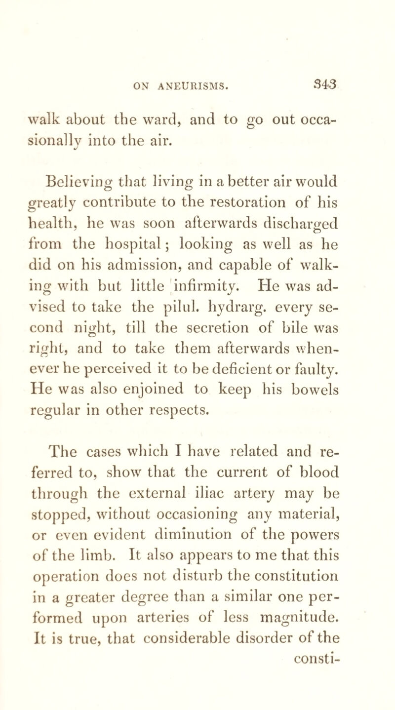 walk about the ward, and to go out occa¬ sionally into the air. Believing that living in a better air would greatly contribute to the restoration of his health, he was soon afterwards discharged from the hospital; looking as well as he did on his admission, and capable of walk¬ ing with but little infirmity. He was ad¬ vised to take the pilul. hydrarg. every se¬ cond night, till the secretion of bile was right, and to take them afterwards when¬ ever he perceived it to be deficient or faulty. He was also enjoined to keep his bowels regular in other respects. The cases which I have related and re¬ ferred to, show that the current of blood through the external iliac artery may be stopped, without occasioning any material, or even evident diminution of the powers of the limb. It also appears to me that this operation does not disturb the constitution in a greater degree than a similar one per¬ formed upon arteries of less magnitude. It is true, that considerable disorder of the consti-