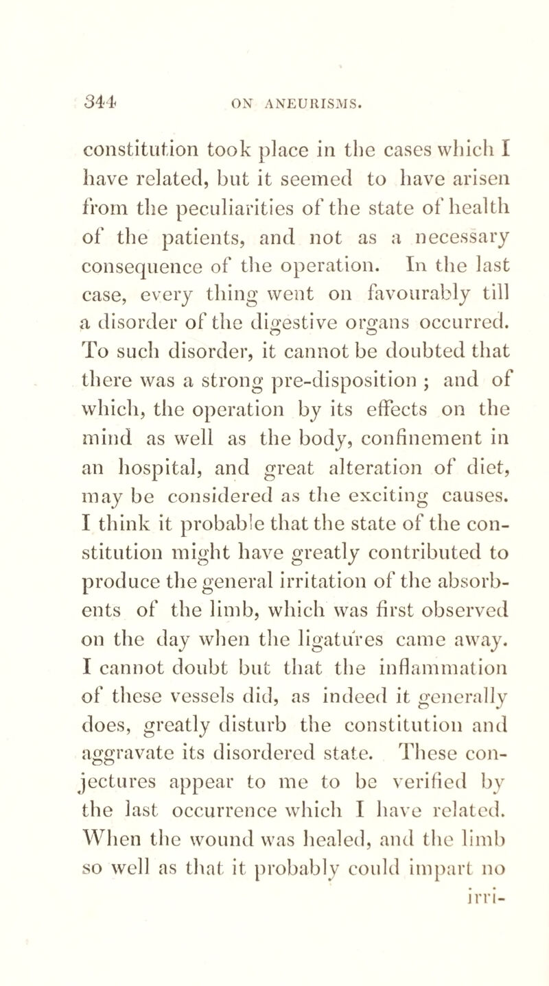 constitution took place in the cases which I have related, but it seemed to have arisen from the peculiarities of the state of health of the patients, and not as a necessary consequence of the operation. In the last case, every thing went on favourably till a disorder of the digestive organs occurred. O O To such disorder, it cannot be doubted that there was a strong pre-disposition ; and of which, the operation by its effects on the mind as well as the body, confinement in an hospital, and great alteration of diet, may be considered as the exciting causes. I think it probable that the state of the con¬ stitution might have greatly contributed to produce the general irritation of the absorb¬ ents of the limb, which was first observed on the day when the ligatures came away. I cannot doubt but that the inflammation of these vessels did, as indeed it generally does, greatly disturb the constitution and aggravate its disordered state. These con¬ jectures appear to me to be verified by the last occurrence which I have related. When the wound was healed, and the limb so well as that it probably could impart no irri-