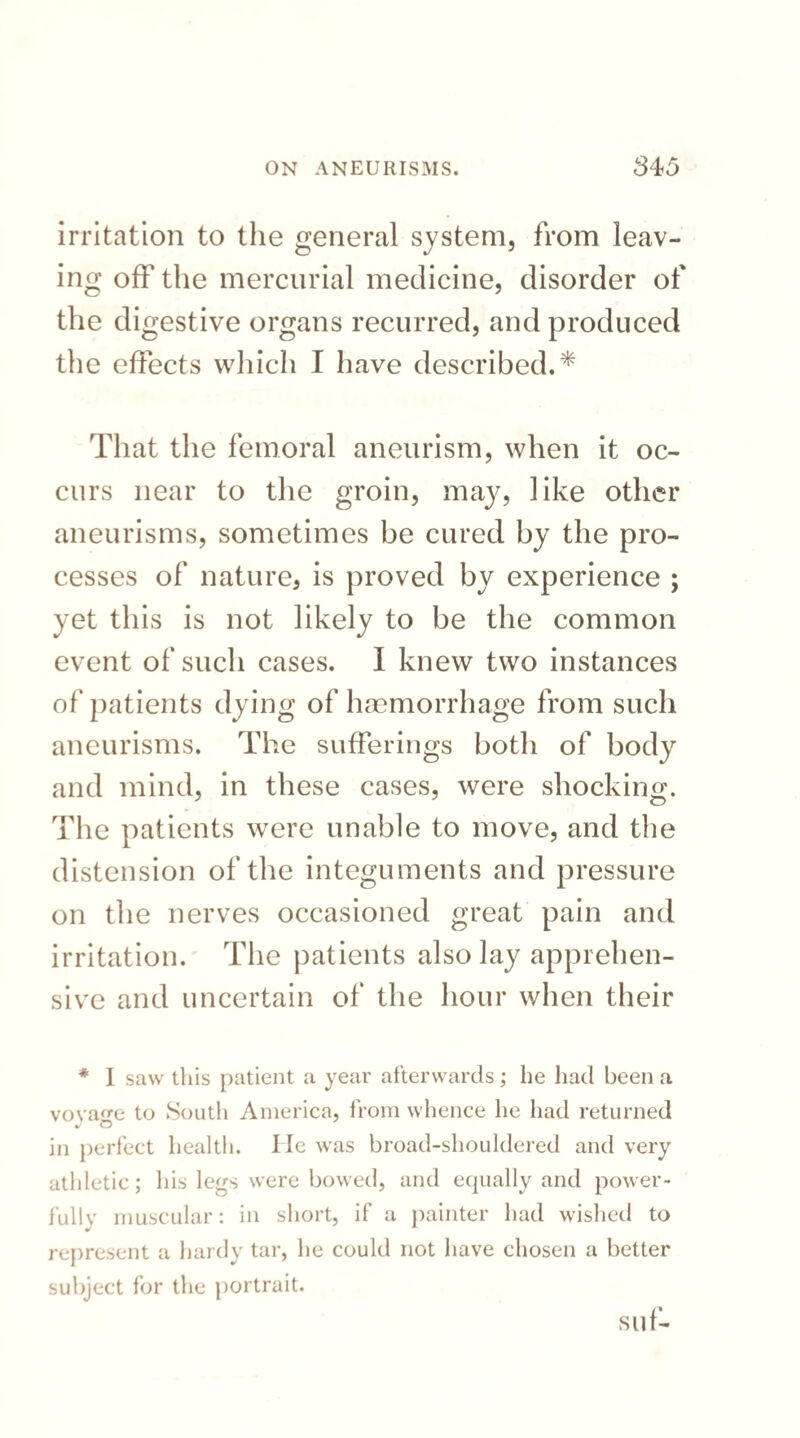 irritation to the general system, from leav¬ ing off the mercurial medicine, disorder of the digestive organs recurred, and produced the effects which I have described.* That the femoral aneurism, when it oc¬ curs near to the groin, may, like other aneurisms, sometimes be cured by the pro¬ cesses of nature, is proved by experience ; yet this is not likely to be the common event of such cases. I knew two instances of patients dying of haemorrhage from such aneurisms. The sufferings both of body and mind, in these cases, were shocking. The patients were unable to move, and the distension of the integuments and pressure on the nerves occasioned great pain and irritation. The patients also lay apprehen¬ sive and uncertain of the hour when their * I saw this patient a year afterwards; he had been a voyage to South America, from whence he had returned in perfect health. lie was broad-shouldered and very athletic; his legs were bowed, and equally and power¬ fully muscular: in short, if a painter had wished to represent a hardy tar, he could not have chosen a better subject for the portrait. suf-