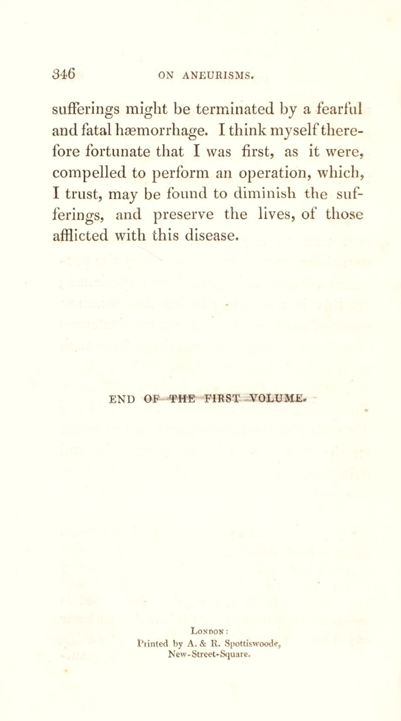 sufferings might be terminated by a fearful and fatal haemorrhage. I think myself there¬ fore fortunate that I was first, as it were, compelled to perform an operation, which, I trust, may be found to diminish the suf¬ ferings, and preserve the lives, of those afflicted with this disease. END OF THE FIRST VOLUME, London: Riinted by A. & R. Spottiswoode, New- Street- Square.