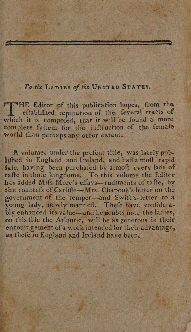 To the Laniss of the UN1TED STATES. Ne Editor. of this publication hopes, from the “ B eftablithed reputatioa of the feveral tracts of ‘which it is compofed, that it will be found a more complete fvftem for the inftruction of the female world than perhaps any other extant. ~ ‘lithed in England and Ireland, and hada moft rapid tafte inthoie kingdums.. To this volume the Editor has added Mus: More’s effays—rudiments of tafte, by the countels of Carlifle—Mrs. Chapone’s letter on the government of the temper—and Swift’s-letter to a young lady, newly married. Thefe have confidera- bly enhanced its value—and he doubts not, the ladies, _ as thofe in England and Ireland have been, . + gees TaN ee    