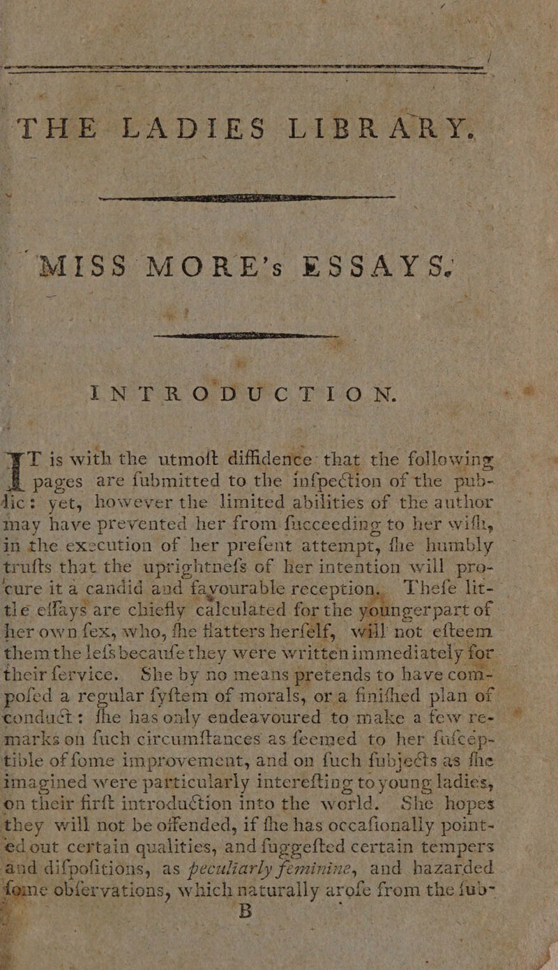  THE LADIES LIBRARY,  “MISS MORE’s ESSAYS.  i LNWER OO UC TLO.N. T is with the utmoit diffidence: that the following pages are fubmitted to the infpection of the pub- dic: : yet, however the limited abilities of the author may have prevented her from fucceeding to her with, in the execution of her prefent attempt, fhe ical tr ufts that the uprightnefs of her intention will pro- tle elfays are chiefly calculated for the her own roe who, fhe Hatters herfelf, will not efteem them the lef becaufe they were written immediately for marks on fuch circumftances as feemed to her fufcép- tible of fome improvement, and on fuch fubjeéts as fhe imagined were particularly interefting to young ladies, on their firft introduction into the world. She hopes they will not be oifended, if fhe has occafionally point- ed out certain qualities, a and fuggefted certain tempers and difpofitions, as peculiarly feminine, and hazarded 