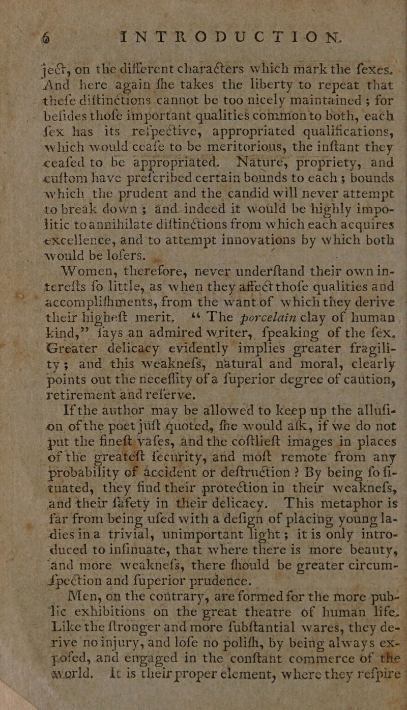 jeG, on the different characters which mark the fexes. . And here again fhe takes the liberty to repeat that thefe diftin¢ctions cannot be too nicely maintained ; for . belides thofe important qualities common to both, each fex has its retpective, appropriated qualifications, which would ceafe to be meritorious, the inftant they ceafed to be appropriated. Nature, propriety, and cuftom have prefcribed certain bounds to each; bounds | which the prudent and the candid will never attempt to break downs and indeed it would be highly impo- litic toannihilate diftinctions from which each acquires excellence, and to attempt innovations by which both would be lofers. _ : ‘ Women, therefore, never underftand their own in- terefts fo little, as when they affect thofe qualities and accomplifhments, from the wantof which they derive their highe{t merit. ‘¢ The porcelain clay of human kind,” {ays an admired writer, fpeaking of the fex. Greater delicacy evidently implies greater fragili- ty; and this weaknefs, natural and moral, clearly points out the neceflity ofa fuperior degree of caution, retirement and referve. . Ifthe author may be allowed to keep up the allufi-_ on ofthe poet juft quoted, fhe would afk, if we do not put the fineft vafes, andthe coftlieft images in places _of the preateft fecurity, and moft remote from any probability of accident or deftruétion ? By being fo fi- tuated, they find their protection in their weaknefs, and their fafety in their delicacy. This metaphor is far from being ufed with a defign of placing young la- dies ina trivial, unimportant light; it is only intro- duced to infinuate, that where there is more beauty, ‘and more weaknefs, there fhould be greater circum- Apection and fuperior prudence. WS» 3 _ Men, on the contrary, are formed for the more pub-_ lic exhibitions on the great theatre of human life. | Like the ftronger and more fubftantial wares, they de-— rive noinjury, and lofe no polifh, by being always ex- pofed, and engaged in the conftaht commerce of the world, It is their proper element, where they refpire ad