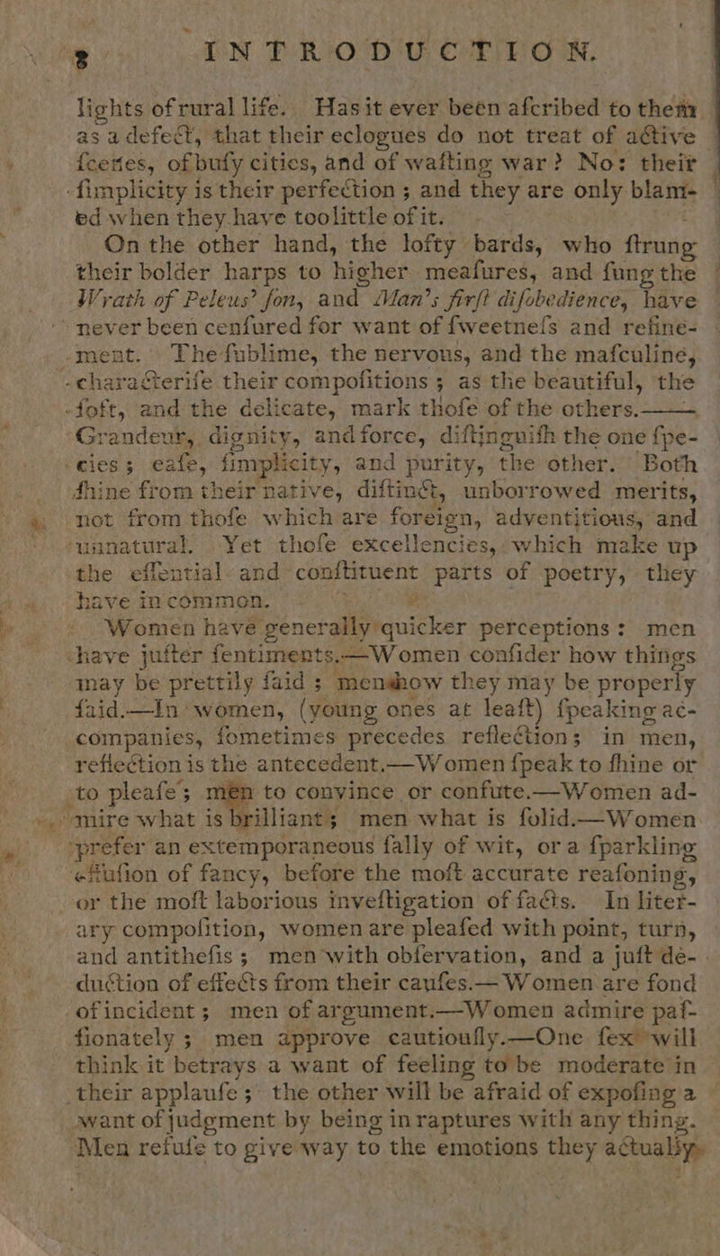 lights ofrural life. Hasit ever been afcribed to theta asa defedt, that their eclogues do not treat of active - fceties, of bufy cities, and of wafting war? No: theit ed when they-have toolittle of it. On the other hand, the lofty bards, who flrung their bolder harps to higher meafures, and fung the Wrath of Peleus’ fon, and Man’s firft di fobedience, have  Grandeur, dignity, andforce, diftingnifh the one fpe- dhine from their native, diftingt ty unborrowed merits, not from thofe which are fore eign, adventitious, and the eifential. and conftituent parts of Reeeys they have incommion, — - 2 Women have generally quicker perceptions: men may be prettily faid ; moenshow they may be properly faid.—In women, (young ones at leaft) {peaking ac- rg, fometimes precedes reflection; in men, reflection is the antecedent..——W omen {peak to fhine or A to convince or confute.—Women ad- rilliant; men what is folid.—Women   or the moft laborious in veltigation of facts. In liter- ary compolition, women are pleafed with point, turn, and antithefis; men with obfervation, and a juft de-. duction of effects from their canfes.— Women are fond ofincident ; men of argument, —Women admire paf- think it betrays a want of feeling to be moderate in want of judgment by being inraptures with any thing. Men refufe to give rey! to the emotions they acco 