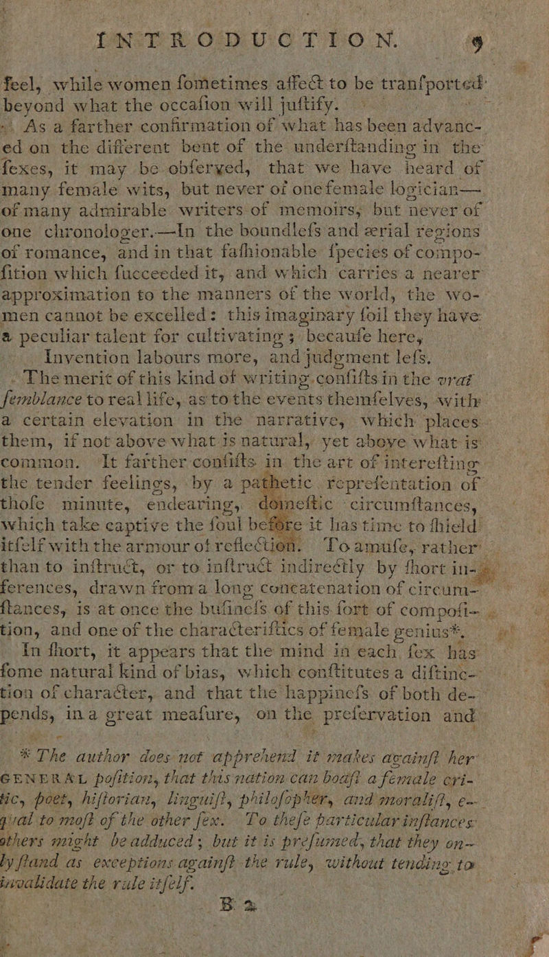INTRODUCTION. . feel, while women fometimes affect to be tranfported: beyond what the occafion will juftify. — ., As a farther confirmation of what has been advanc-. ad on the different bent of the underftanding i in the fexes, it may be obferyed, that we have heard of many female wits, but never of one female logician— of many admirable writers of memoirs, but never of one chronologer.—In the boundlef{s and erial regions oi romance, and in that fafhionable {pecies of compo- fition which fucceeded it, and which carries a nearer approximation to the manners of the world, the wo- men cannot be excelled: this ima peers foil they have a peculiar talent for cultivating; becaufe here, Invention labours more, and judgment le{s, - The merit of this kind of writing. confit i in the vrai femblance toreal life, as to the events themfelves, with a certain elevation in the narrative, which places them, if not above what.is natural, et abeve what is’ common. It farther contifts in the art of interefting the tender feelings, by a pathetic reprefentation of thofe ITS, endearing, dom = c Seen ial  ion. “Po Cie rather ie to int aa ae or to ‘alte i indirectly by fhort in-4 ferences, drawn froma long concatenation ofcraraae pee ftances, is at once the bufinels of this. fort of serge is tion, and one of the chara¢teriftics of female genius ee In fhort, it appears that the mind in each. {ex as fome natural kind of bias, which conftitutes a diftinc-- tion of character, and that the happinecfs of both de— Bends ina great sae uth on the prefervation and * The author does not apprehend it makes avainft her GENERAL pofition, that this nation can boaft a female cri- fC, poet, hiftoriart, linguif?, philofopier, and moralif}, e~ gal to moft of the other fex. To thefe particular inflances others might beadduced; but it is prefumed, that they on~ ly and as exceptions ae ain the rule, without tending to invalidate the rude itfelf. : Bom