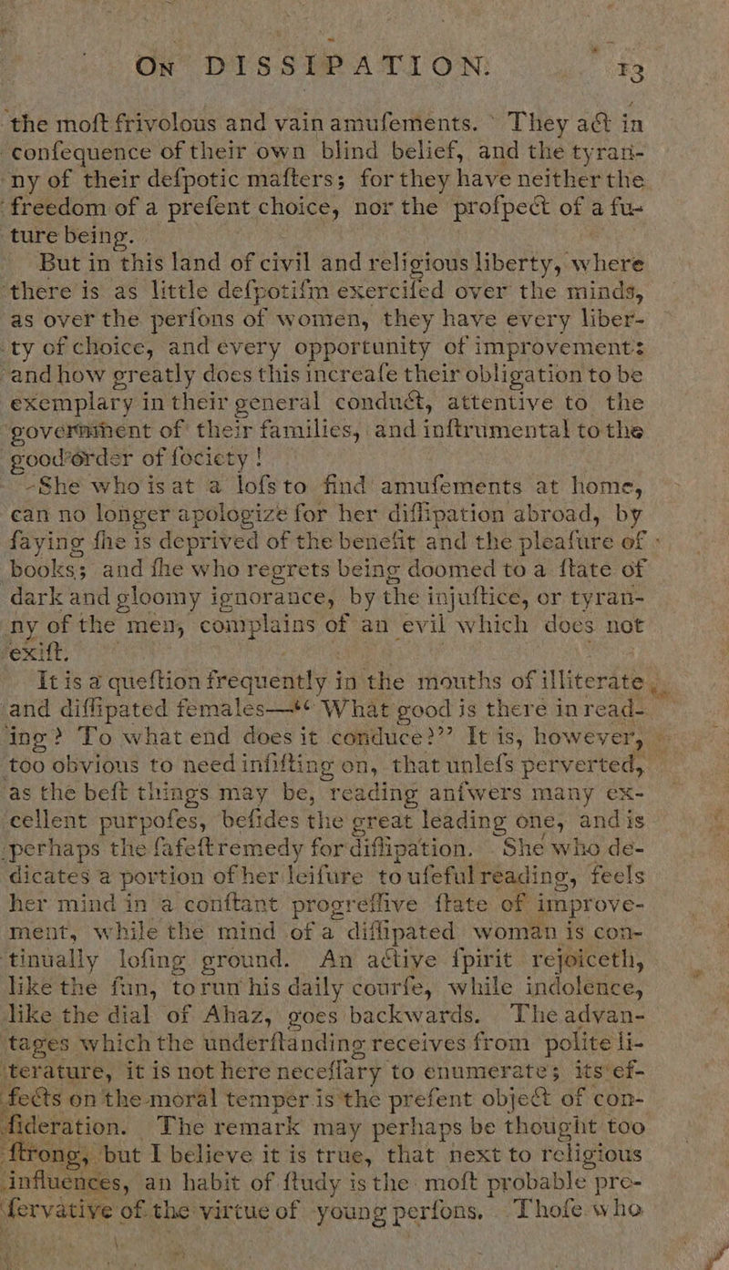 On DISSIPATION. a ‘the moft frivolous and vainamufements. ° They a&amp; in -confequence of their own blind belief, and the tyran- ny of their defpotic mafters; for they have neither the freedom of a prefent choice, nor the profpect of a fu- ture being. But in this land of civil and religious liberty, where ‘there is as little defpotifm exercifed over the minds, as over the perfons of women, they have every liber- ty of choice, and évery opportunity of improvement: and how greatly does this increafe their obligation to be exemplary in their general conduct, attentive to the ‘Seldioestoe of their a and infty umental tothe -good’6rder of fociety ! -She whoisat a lofsto find amufements at home, can no longer apologize for her diffipation abroad, by faying fhe is deprived of the benefit and the pleatite of . books; ; and fhe who regrets being doomed me a {tate of dark and gloomy i ignorance, by the i injuftice, or tyran- ny of the men, complains of an evil which does not exift, It is a queftion frequently j in the mouths of illiterate , . and diffipated females—*¢ What good is there inread- ing? To what end does it conduce?”’ It is, hoy Wevery — too obvious to need infifting on, that unlefs perverted, as the beft things may be, reading anfwers many ex- cellent Ae aha befides the great leading one, and is -perhaps the fafeftremedy for diffipation. She who de- dicates a portion of her lcifure to ufeful reading, feels her mind in a conftant progreffive flate of improve- ment, while the mind of a diflipated woman is con- he Sel lofing ground. An active {pirit rejoiceth, like the fun, torum his daily courfe, while indolence, like the dial of Ahaz, goes backwards. The advan- tages which the underftanding receives from polite li. ‘terature, it is not here neceflary to enumerate; its‘ef- fects on the moral temper is’the prefent objet of con- fideration. The remark may perhaps be thought too ftrong, but I believe it is true, that next to religious influences, an habit of {tudy isthe moft probable pre- fervative of the virtue of young perfons, Thofe who \ 
