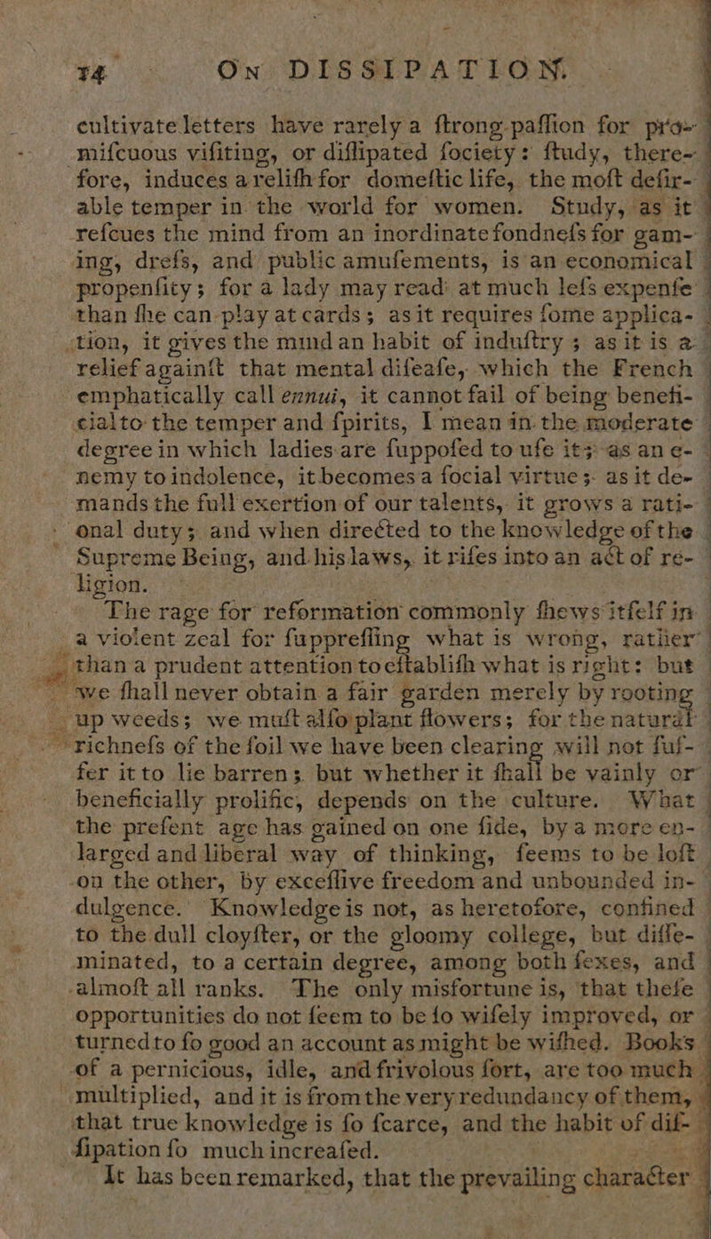 cultivate letters have rarely a ftrong- paffion for pra» | mifcuous vifiting, or diflipated fociety: ftudy, there- fore, induces a relith for domettic life, the moft defir- able temper in the world for women. Study, as it’ refcues the mind from an inordinate fondne(fs for gam- ing, drefs, and public amufements, is an economical propenfity; for a lady may read’ at much lefs expenfe than fhe can play at cards; asit requires fome applica- | &lt;tion, it gives the mindan habit of induftry 3 asitis a — relief again{t that mental difeafe, which the French emphatically call eznui, it cannot fail of being beneti- — cialto- the temper and fpirits, 1 mean in. the moderate : degree in which ladies.are fuppofed to ufe it;-as an e- © nemy toindolence, it becomes'a focial virtue 5- as it de~ mands the full exertion of our talents, it grows a rati- - onal duty; and when directed to the knowledge of the - Supreme Being, and hislaws,. it rifes into an aét of re- ligion. | The rage for reformation comamapaly hhews‘itfelf in _a violent zeal for fupprefling what is wrong, rather” a) _than a prudent attention tocftablifh what is right: but — we fhall never obtain a fair garden merely by rooting — - up weeds; we mutt alfo'plant flowers; for the eterdt ~-richnefs of the foil we have been clearing will not fuf-— fer itto lie barren; but whether it fhall be vainly or” beneficially prolific, depends on the culture. What the prefent age has gained on one fide, by a more en- larged and liberal way of thinking, feems to be loft. on the other, by exceflive freedom and unbounded in- dulgence. Knowledge i is not, as heretofore, confined to the dull cloyfter, or the gloomy college, but diffe- minated, to a certain degree, among both fexes, and -almoft all ranks. The only misfortune is, that thele opportunities do not feem to be fo wifely improved, or turnedto fo good an account as might be withed. Books | of a pernicious, idle, and fr ivolous fort, are too much - multiplied, and it is fromthe very redundancy of them, that true knowledge is fo {carce, and the habit of die 4 fipation fo much increafed. 3 At has beenremarked, that the prevailing charagter :  a   ”