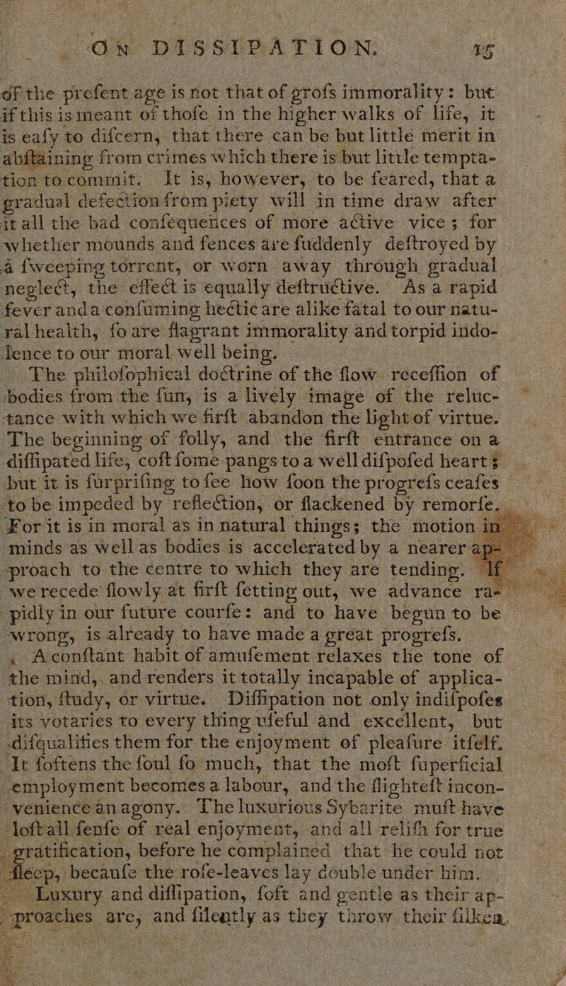 of the prefent age is not that of grofs immorality: but if this is meant of thofe in the higher walks of life, it is eafy to difcern, that there can be but little merit in abftaining from crimes which there is but little tempta- tiontocommit. It is, however, to be feared, that a gradual defection from piety will in time draw after itall the bad confequences of more active vice; for whether mounds and fences ave fuddenly deftroyed by 4 {weeping torrent, or worn away through gradual neglect, the effect is equally deftructive. As a rapid fever anda coniuming hectic are alike fatal to our natu- ralhealth, fo are flagrant immorality and torpid indo- | ence to our moral well being. The philofophical doctrine of the flow receffion of ‘bodies from the fun, is a lively image of the reluc- ‘tance with which we firft abandon the light of virtue. The beginning of folly, and the firft entrance on a diffipated life, coftfome pangs to a well difpofed heart 3 ut it is furprifing tofee how {oon the progrefs ceafes ‘to be impeded by reflection, or flackened by remorfe For it is in moral as in natural things; the motion in minds as well as bodies is accelerated by a nearer a proach to the centre to which they are tending. Ii we recede flowly at firft fetting out, we advance ra-_ -pidly in our future courfe: and to have begun to be wrong, is already to have made a great progrefs. . Aconftant habit of amufement relaxes the tone of — the mind, andrenders it totally incapable of applica- tion, ftudy, or virtue. Diffipation not only indifpofes its votaries to every thing ufeful and excellent, but -difqualitics them for the enjoyment of pleafure itfelf. It foftens the foul fo much, that the moft fuperficia] employment becomesa labour, and the flighteft incon- -veniencean agony.’ The luxurious Sybarite muft have loftall fenfe of real enjoyment, and all-relifh for true ratification, before he complained that he could not flecp, becaufe the rofe-leaves lay double under him. - Luxury and diflipation, foft and gentle as their ap- proaches are, and fileatly as they throw their filken. Rigune *       