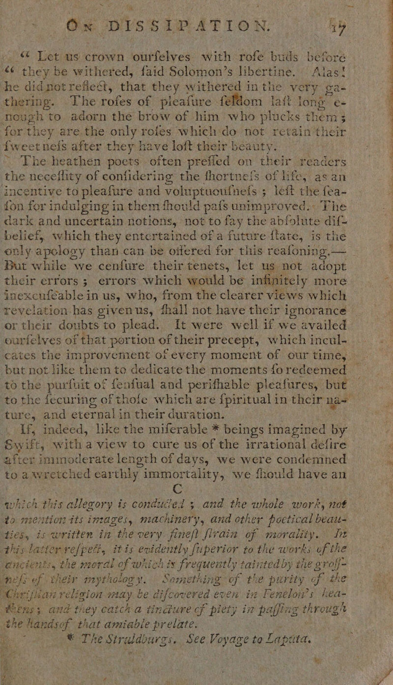 © Let us crown ourfelves: with rofe buds before “¢ they be withered, faid Solomon’s libertine, Alas! she di dnot refiect, iat they withered in the ory ¢ pee thering. .The rofes of pleafure feldom lait long é= Rough to adorn the brow of him who plocks th em 3 3 for they are.the ge rofes which do not retain the fweet nefs after they have loft their beauty. ~ The heathen poets often prefied on their readers the necelflity of confidering the fhortne!s of life, as an incentive to aden and voluptuoufnefs ; left the fea- {on for indul ging in them fhould pafs unimproved. The dark and uncertain notions, ae to fay the ial tain dif{- belief, which they entertained of a future flate, is the only apolosy than can be oifered for this reafoning. — But while we cenfure their tenets, let us not adopt their errors; errors which would be int nitely more igckohibable’ in US, who, from the clearer views which revelation has giyen us, fhall not have their i ignorance or their doubts to plead. It were well if we availed ourfelves of that portion of their precept, which incul- cates the improvement of every moment of our time, — but not like them to dedicate the moments foredeemed — to the purfuit of fenfual and perifhable pleafures, but to the fecuring of thole which are fpiritual in their na= ture, and eternal in their duration. If, indeed, like the miferable * beings imagined by Swift, witha view to cure us of the irrational deéfire after immoderate length of days, we were condemned to awretched earthly immortality, we fhould aes an  which this allerory is conduced ;.and the whole work, not to. meition tts images, machine? a and other poetical beatu- ‘ties, is written in the very fineft fivain of morality. ft this: latter refpet, itis evidently fuperior to the works of the nels of their mythology. Something of the purity. of the Whrifiian religion way be difcoveréd even in Feneloi’s yea Rens; and tiey catch a tincture cf piety in paffing proves ee handse a that amiable prelate. | * The peers, See Voyage to E Lapeta.   ty  