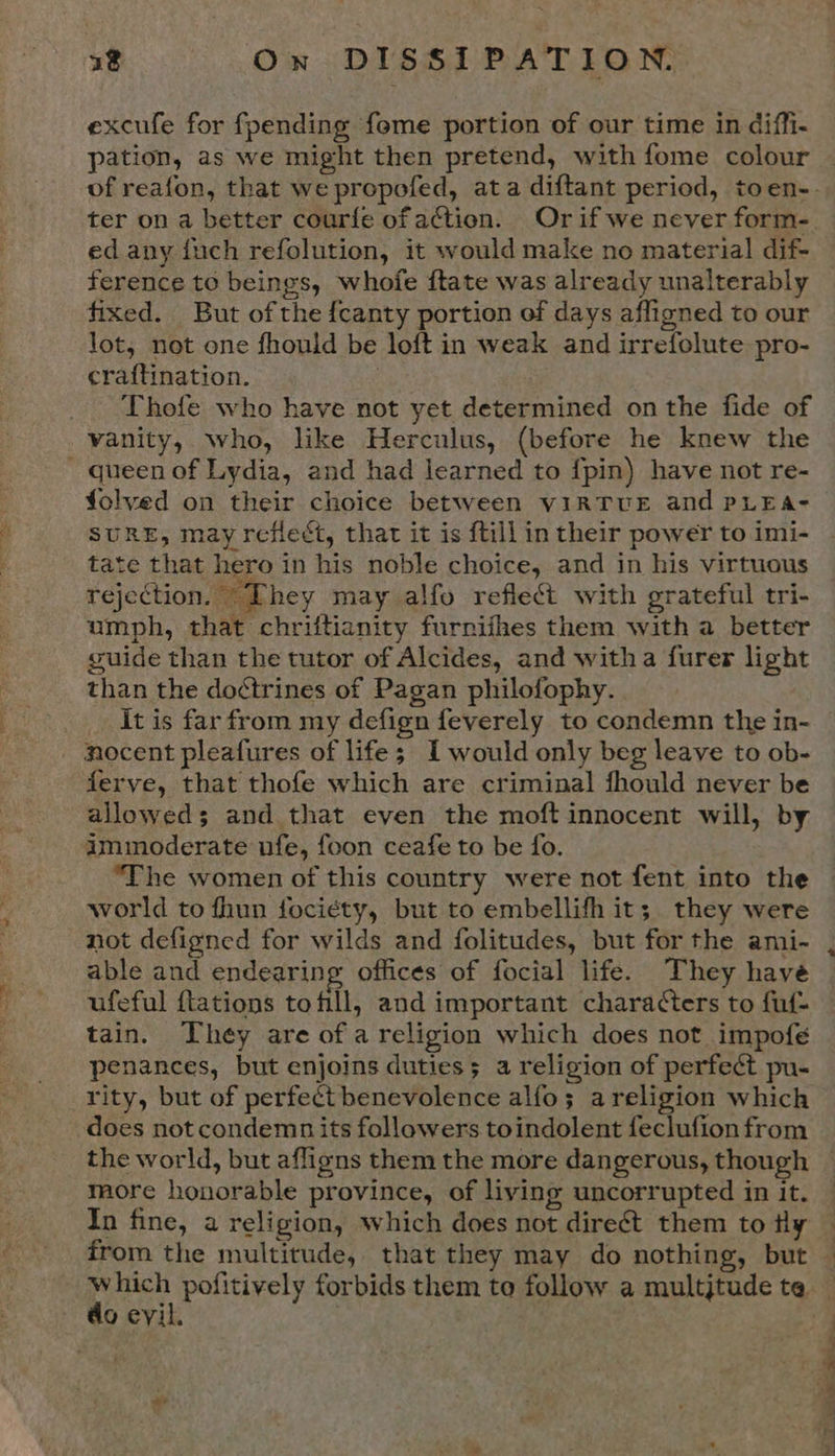 excufe for {pending feme portion of our time in diffi. pation, as we might then pretend, with fome colour ed any fuch refolution, it would make no material dif- ference to beings, whofe ftate was already unalterably fixed. Eut ofthe {canty portion of days afligned to our lot, not one fhould be loft in weak and irrefolute pro- craftination. : Thofe who have not yet determined on the fide of vanity, who, like Herculus, (before he knew the - queen of Lydia, and had learned to {pin) have not re- folved on their choice between virTUE and PLEA- SURE, may reflect, that it is {till in their power to imi- tate that hero in his noble choice, and in his virtuous rejection. T hey may alfo reflect with grateful tri- umph, that chriftianity furnifhes them with a better guide than the tutor of Alcides, and witha furer light than the doétrines of Pagan philofophy. . _ Itis far from my defign feverely to condemn the in- - nocent pleafures of life; I would only beg leave to ob- ferye, that thofe which are criminal fhould never be allowed; and that even the moft innocent will, by immoderate ufe, foon ceafe to be fo. “The women of this country were not fent into the world to fhun fociety, but to embellifh it; they were not defigned for wilds and folitudes, but for the ami- able and endearing offices of focial life. They have ufeful {tations tofill, and important characters to fuf- tain. They are of a religion which does not impofe penances, but enjoins duties; a religion of perfeét pu- rity, but of perfect benevolence alfo; areligion which does not condemn its followers toindolent feclufion from the world, but afligns them the more dangerous, though more honorable province, of living uncorrupted in it. In fine, a religion, which does not direct them to tly do evil.