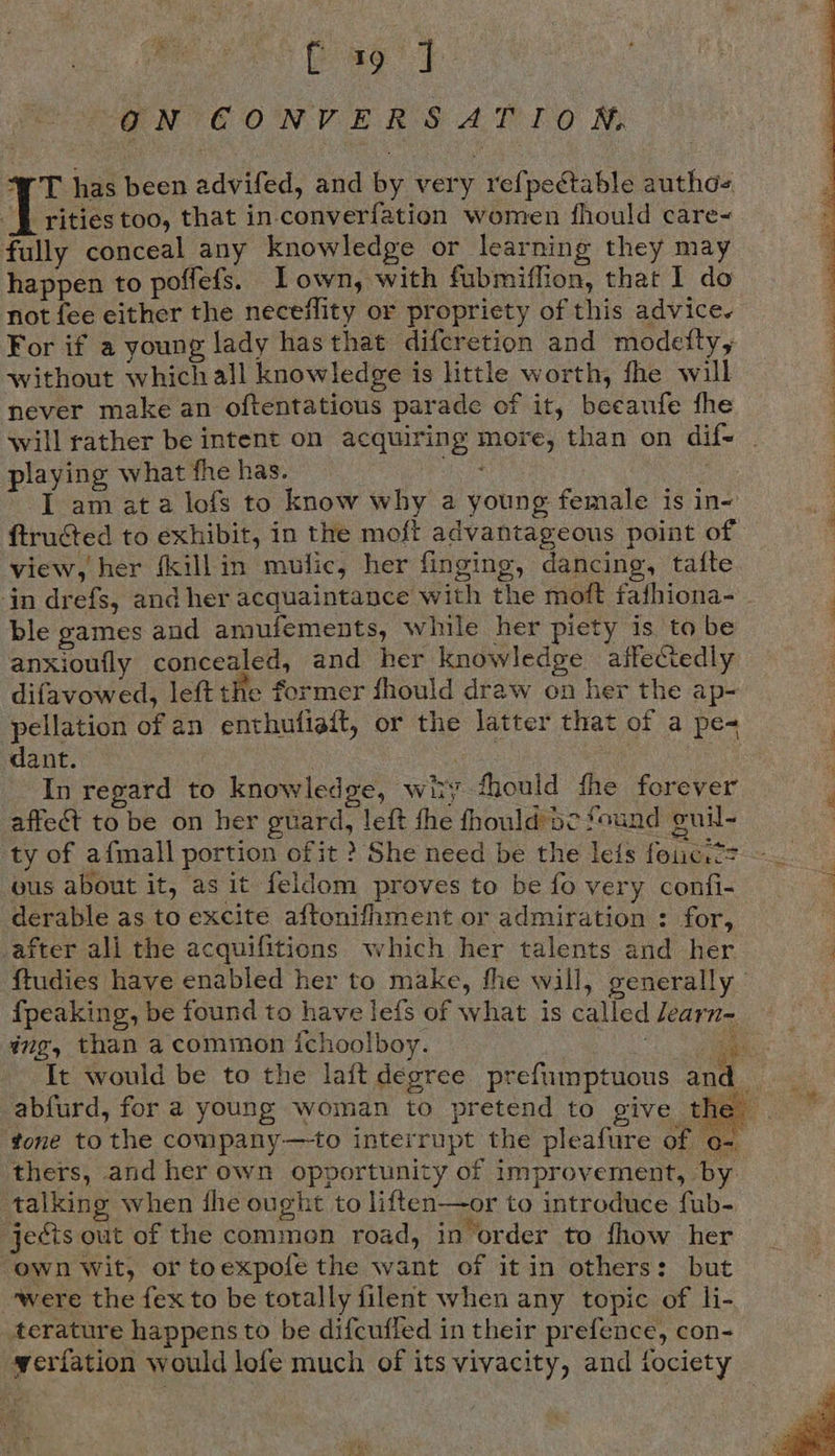 ‘Pag ty GNEONVERS AT LO M ‘WT has been advifed, and by very refpectable authos ff rities too, that in converfation women fhould care~ fully conceal any knowledge or learning they may happen to poffefs. Iown, with fubmiflion, that I do not fee either the neceflity or propriety of this advice. For if a young lady hasthat difcretion and modetty, without which all knowledge is little worth, fhe will never make an oftentatious parade of it, beeaufe fhe playing what fhe has. ftructed to exhibit, in the moft advantageous point of view, her fkill in mufic, her finging, dancing, tafte jn drefs, and her acquaintance with the moft fafhiona- ble games and amufements, winle her piety isto be anxioufly concealed, and her knowledge affeciedly pellation of an enthufiaft, or the latter that of a pe dant. . - Inregard to knowledge, wiry fhould fhe forever affect to be on her guard, left fhe fhould’sc found guil- ty of afmall portion of it ? She need be the le{s foie. cs ous about it, as it feldom proves to be fo very confi- derable as to excite aftonifhment or admiration : for, after ali the acquifitions which her talents and her fpeaking, be found to have lefs of what is called Jearn- ing, than a common ichoolboy. i It would be to the lait degree prefumptuous and abfurd, for a young woman to pretend to give the thers, and her own opportunity of improvement, by talking when fhe ought to liften—or to introduce fub- jects out of the common road, in order to fhow her own Wit, or toexpofe the want of it in others: but ‘were the fex to be totally filent when any topic of li- erature happens to be difcufled in their prefence, con- werfation would lofe much of its vivacity, and fociety    a OR