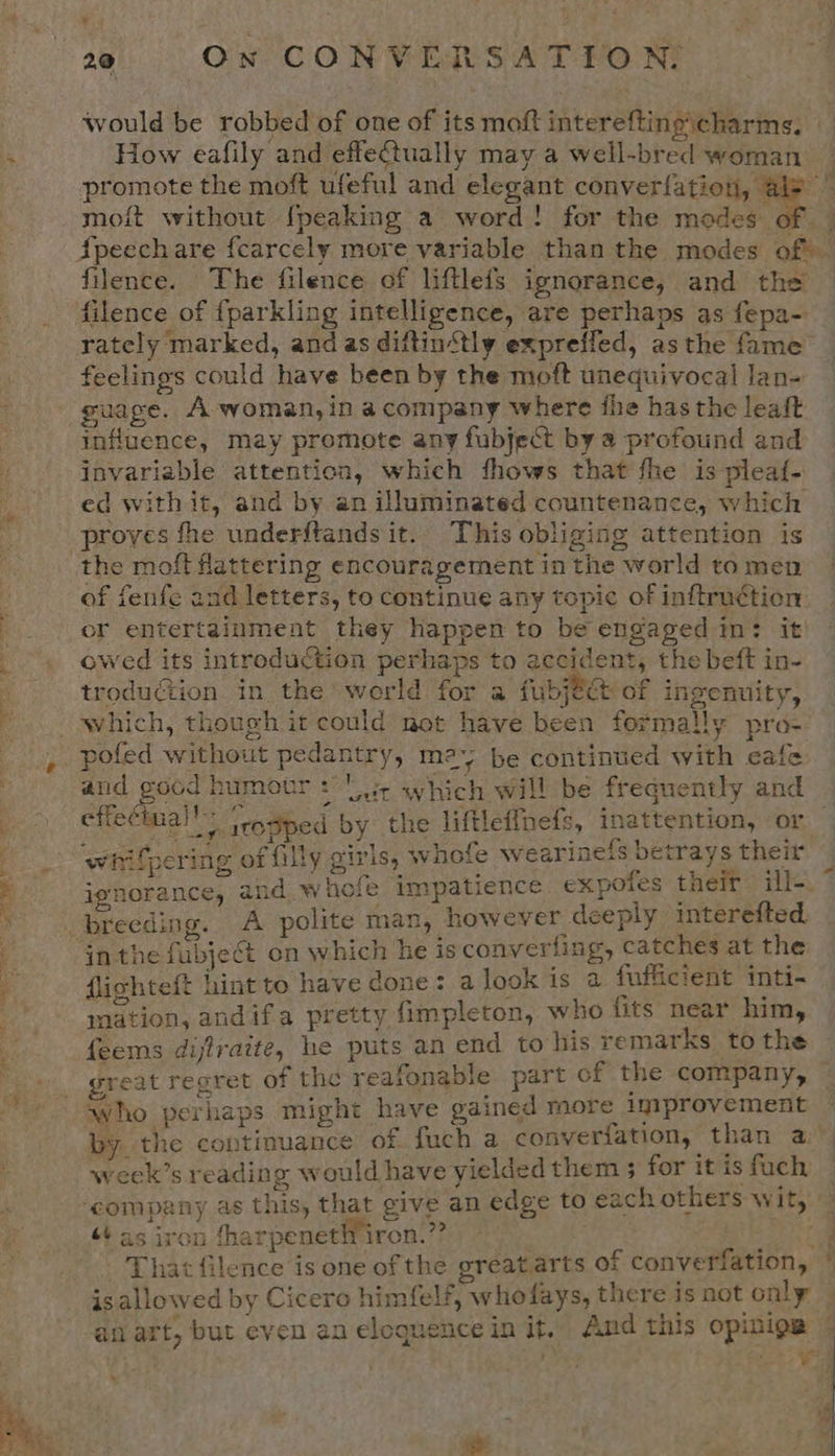 * 22 On CONVERSATION, would be robbed of one of its moft intereftino\charms, How eafily and effe@tually may a well-bred woman promote the moft ufeful and elegant converfation, @ “a moit without {peaking a word! for the modes of | {peechare fcarcely more variable than the modes off filence. The filence of liftlefs ignorance, and the filence of fparkling intelligence, are perhaps as fepa- rately marked, andas diftin‘tly expreffed, asthe fame feelings could have been by the moft unequivocal lan- guage. A woman, in acompany where fhe has the leaft influence, may promote any fubject by a profound and invariable attention, which fhows that fhe is plea{- ed with it, and by an illuminated countenance, which proves fhe underftands it. This obliging attention is the moft flattering encouragement in the world to men of fenfe and letters, to continue any topic of inftruction or entertainment they happen to be engaged in: it: owed its introduction perhaps to accident, the beft in- troduction in the ‘world for a Gabe: of ingenuity, _ which, though it could not have been formally pro- , pofed without pedantry, may be continued with cafe and good humour: is which will be frequently and | effecinal!: ie irosped by the liftleffnefs, inattention, or — whifpering of filly girls, whofe wearinefs betrays their  ignorance, and whofe impatience expotes their ill-. breeding. A polite man, however deeply interefted. inthe fubject on which he is converting, catches at the flighteft hint to have done: a look is a fufficient inti- mation, andifa pretty fimpleton, who fits near him, feems dijlraite, he puts an end to his remarks to the | great regret of the reafonable part of the company, who perhaps might have gained more improvement — by. the continuance of fuch a converfation, than a week’s reading would have yielded them ; for it is fuch ‘company as this, that give an edge to each others wit, — + as iron fharpeneth iron.” SF aeons Be ae That filence is one of the greatarts of converfation, is allowed by Cicero himfelf, whofays, there Is not only 4 an art, but even an eloquence in it, And this opiniga — 4 7 re j * se ee »  E&gt;