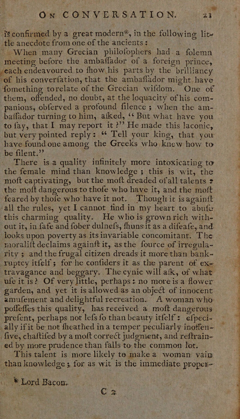 we : On CONVERSATION. ai ‘€confirmed by a great modern*, in the following lit- tle anecdote from one of the ancients : ‘When many Grecian philofophers had.a folemn meeting before the ambaiffador of a foreign prince, seach endeavoured to fhow his parts by the brilliancy ‘of his converfation, that the ambaflador might have fomething torelate of the Grecian wifdom. One of them, offended, no doubt, at the loquacity of his com- panions, obferved a profound filence ; when the am- baifador turning to him, afked, ‘¢ But what have you to fay, that I may report it ?’? He made this laconic, but very pointed reply: “ Tell your king, that you have found one among the Greeks who. knew how to be filent.”’ There isa quality infinitely more intoxicating to the female mind than knowledge ; this is wit, the moft captivating, but the moft dreaded ofall talents 2 the moft dangerous to thofe who have it, and the moft feared by thoie who have it not. Though it is again{t 3 -all the rules, yet I cannot find in my heart to abufe 4 this charming quality. He whois grownrich with- 4 out it, in fafe and fober dulnefs, fhunsit as a difeafe, and. : looks upon poverty as itsinvariable concomitant. The 4 moralift declaims againft it, asthe fource of irregula- rity 3 andthe frugal citizen dreads it more than bank- ruptcy itfelf; for he confiders it as the parent of ex- travagance and beggary. The cynic will atk, of what ufe itis? Of very little, perhaps: no moreisa flower garden, and yet it isallowed as an object of innocent amufement and delightful recreation. A woman who: poffeffes this quality, has received a moft dangerous prefent, perhaps not lefs fo than beauty itfelf: efpeci- _ally ifit be-not fheathed ina temper peculiarly inoffen- five, chaftifed by a moft correct judgment, and reftrain- ed by more prudence than falls to. the common let. This talent is more likely te make a woman vaiz than knowledge ; for as wit is the immediate proper- ho ee * | C 2 