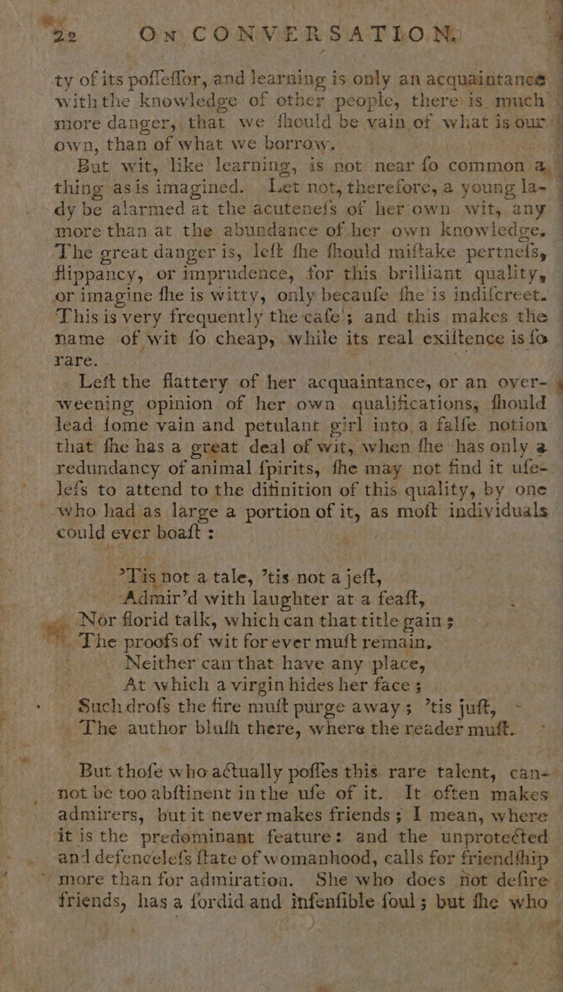 “Re On CONVERSATLON.  ty of its pofleffor, and eating is only an acquaintance | withthe knowledge of other people, there is. much y more danger, that we fhould be vain of what is our: ; own, than of what we borrow. 2 But wit, like learning, is not near fo common. aad P thing asis imagined. Let not » therefore, a young la- : dy be alarmed at the acutencts. of her own. wit, any more than at the abundance of her own knowledge. The great danger is, left the fhould miftake pertnels, flippancy, or imprudence, for this brilliant quality, or imagine fhe is witty, only becaufe fhe is indifcreet. This is very frequently the cafe'; and this makes the © name of wit fo cheap, while its real exiltence is fo rare. Left the flattery of her acquaintance, or an oyer- weening opinion of her own qualifications, fhould lead fome vain and petulant girl into a falfe notion that fhe has a great deal of Wits, when fhe has only @ redundancy of animal {pirits, fhe may not find it ufe=. lefs to attend to the ditinition of this quality, by one '-who had as large a portion of it, as moft individuals could ever boaft : Tis not a tale, ’tis not a jeft, Admir’d with laughter at a feaft, Nor florid talk, which can that title gains * The proofs.of wit forever muft remain, Neither can that have any place, At which a virgin hides her face 5 Such drofs the fire muit purge away ; ’tis juft, - _ The author blufh there, where the reader muft. . But thofe who actually pofles this rare talent, can- not be too abftinent inthe ufe of it. It often makes admirers, but it never makes friends; I mean, where © it is the predominant feature: and the unprotected and defencelefs ftate of womanhood, calls for friend{hip “more than for admiratioa. She who does not defire friends, has a fordid and infenfible fouls but the who , oe ‘ a