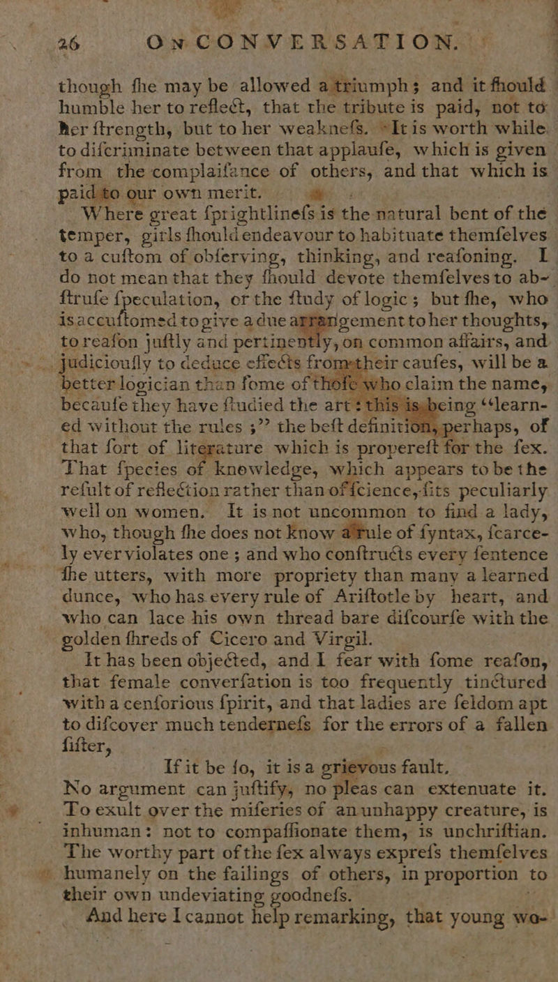 ne 26 On CONVERSATION. though fhe may be allowed a triumphs and it fhould _ humble her to refle&amp;t, that the tribute is paid, not to her ftrength, but to her weaknefs. ~Itis worth while. to difcriminate between that applaufe, which is given from the complaifance of others, and that which is p2id to our own merit. ee: Where great {prightlinefs is the natural bent of the temper, girls fhould endeavour to habituate themfelves to a cuftom of obferving, thinking, and reafoning. IL do not mean that they fhould devote themfelvesto ab~ ftrufe ff eculation, or the ftudy of logic; but fhe, who is. Brey Soe to give a aduea aoe toher thoughts, toreafon juftly and pertinently, on common affairs, and wor judicioully to deduce efiects fro eir caufes, will be a better logician than fome of fl ho claim the name, becaufe they have fiudied the art :t] being ‘‘learn- ed without the rules ;”’ the beft definition, perhaps, of that fort of literature which is propereft for the fex. That fpecies oriole which appears to be the refult of reflection rather than of{cience,its peculiarly wellon women. It isnot uncommon to find a lady, who, though fhe does not know afule of fyntax, {carce- ly everviolates one ; and who fonftrucis every fentence the utters, with more propriety than many a learned dunce, who has every rule of Ariftotle by heart, and who can lace his own thread bare difcourfe with the golden fhreds of Cicero and Virgil. It has been objected, and I fear with fome reafon, that female converfation is too frequently tinctured with a cenforious fpirit, and that ladies are feldom apt to difcover much tendernefs for the errors of a fallen fifter,       ii it be fo, it isa eri vous fault. No argument can juftify, no pleas can extenuate it. To exult over the miferies of anunhappy creature, is inhuman: not to compaffionate them, is unchriftian. The worthy part of the fex always expre{s themfelves humanely on the failings of others, in proportion to their own undeviating goodnefs. mad here Icannot help Renae) that young wo-