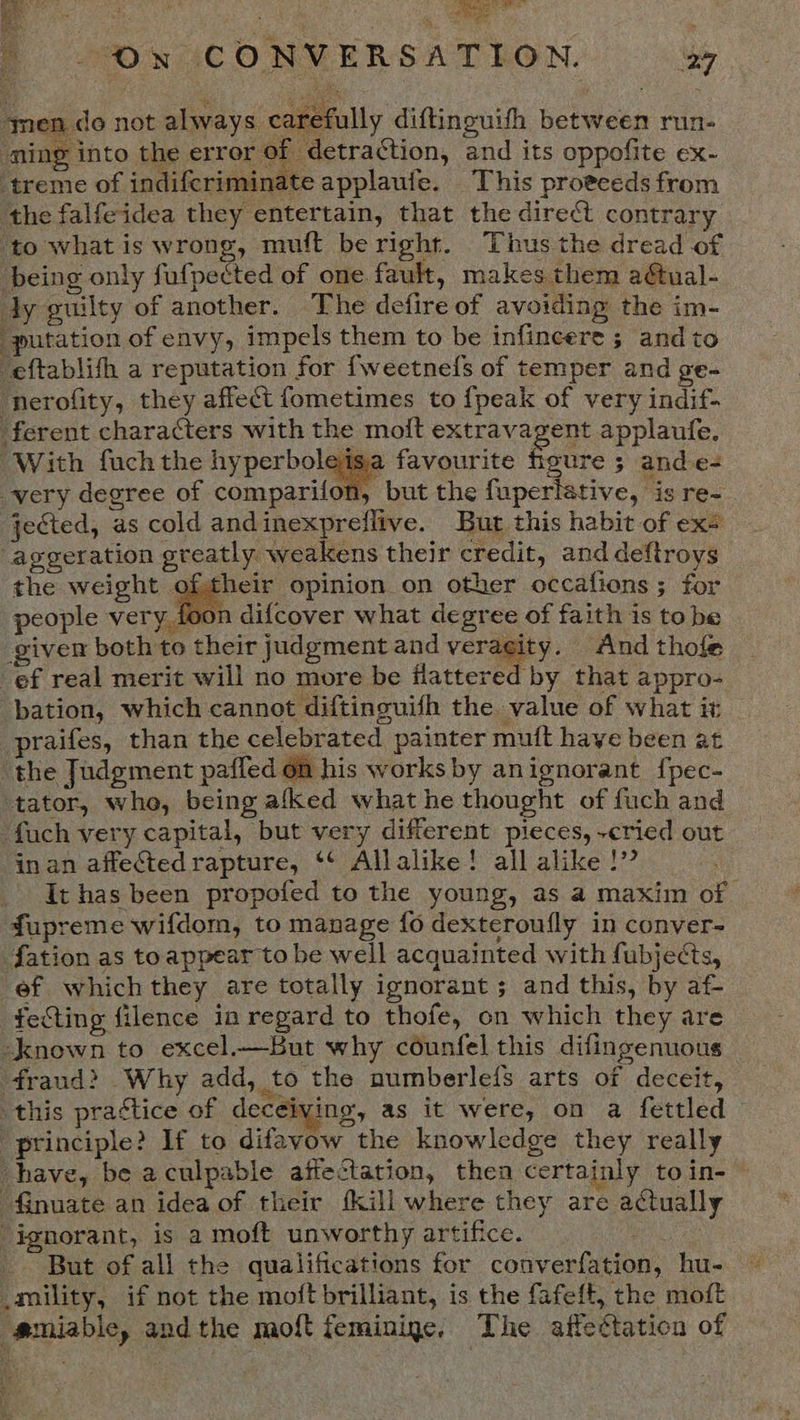 snen do not always carefully diftinouith between run- ‘ming into the error of detraction, and its oppofite ex- ‘treme of indifcriminate applaule. This proeceds from the falfeidea they entertain, that the direct contrary ‘to what is wrong, muft beright. Thus the dread of being only fufpected of one fault, makes them a@ual- dy guilty of another. The defire of avoiding the im- “putation of envy, impels them to be infincere ; and to ‘eftablith a reputation for {weetnefs of temper and ge- ‘nerofity, they affect fometimes to {peak of very indif- ferent characters with the moit extravagent applaufe. very degree of comparifon, but the fuperlstive, is re- jected, as cold and inexpreflive. But this habit of ex+ -aggeration greatly weakens their credit, and deftroys the weight oftheir opinion on other occaiions ; for people very foon difcover what degree of faith is to be given both to their judgment and veraeity. Andthofe — ef real merit will no more be flattered by that appro- bation, which cannot diftinguifh the value of what it praifes, than the celebrated painter muft have been at the Judgment paffed on his works by anignorant {pec- tator, whe, being afked what he thought of fuch and fach very capital, but very different pieces, ~cried out in an affectedrapture, ‘¢ Allalike! all alike!” | It has been propofed to the young, as a maxim of fupreme wifdom, to manage fo dexteroufly in conver- fation as toappear to be well acquainted with fubjects, ef which they are totally ignorant; and this, by af- fecting filence in regard to thofe, on which they are known to excel.—But why counfel this difingenuous fraud? Why add, to the numberleis arts of deceit, this pra¢tice of deceiving, as it were, on a fettled © ‘principle? If to difavow the knowledge they really have, be aculpable affectation, then certainly toin-~ finuate an idea of their {kill where they are actually “ignorant, is a moft unworthy artifice. _ | | But of all the qualifications for converfation, hu _mility, if not the moft brilliant, is the fafeft, the moft g@miable, andthe moft feminine, The affectation of 