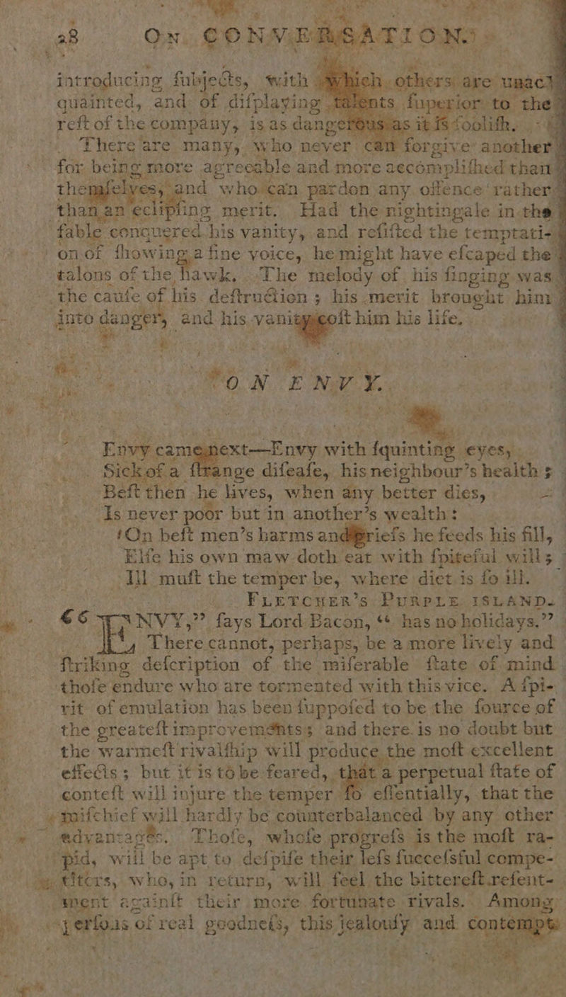        Bf ‘ ; we introducing «fips with 5 sce ae unacde quainted, and: of difplaying. doperior: to- ‘the 4 reft of the company, is as dang’ et foolith. There are many, who never can forgive sien for being more agreeable and more aecomplithe ed thai thepafelye S nd who can pardon any offence: rather] _than.an a ae merit. Had the ape bees tes in the | fable « conquered his vanity, and refitted the temptati«§ on.of thowi nga fine voice, he might have efcaped the | talons of the hawk, .The melody of his finging was. &amp; apie sis caufe of his defitrudicn ; his. merit brought hint } : into danger, and. his anes him his life. . | ree 1 ‘a . : ¥ . Pie stie i ee a ENVY.    Envy. a ape wee fquinting. eyes, - Sick ofa nge difeafe, hisneighbour’s health s - Beft then he lives, when any better dies, oe ‘Is never poor but in another’s wealth: : !On beft men’s harms andiriefs he feeds his fill, Ele his own maw doth eat with {piteful wills ; Ml muft the temper be, where dict is fo ill. : i &gt; Fuetcyer’s, Purpre. ISLAND. | eS 6 - XNVY,?? fays Lord Bacon, ‘+ has no holidays.” coe There cannot, perhaps, be a more live ely and pitang defcription of the miferable ftate of mind. , -thofe endure who are tormented with this vice. A {pie .- -¥it- of emulation has been fuppofed to be the fource of Ey the greatelt improvem@hts; and there. is no doubt but the warmeft rivalthiy p will produce the moft excellent effecis ; but it is t6 be feared, that a perpetual ftafe of conteft will injure the temper Fientaily; that the - emaifchief will hardly be Saree can: ‘by any other @ @dvanta eich Thole, whofe. pro; refs is the moft ra- pid, wiil be apt to defpife their lefs fuecefsful compe- a ters, who, in return, will, feel. the bittereft refent- “Sent again{t their mote: fortunate rivals. Among, As Bk of real geodnels, Oe Lait de aie aa Sa Oe   