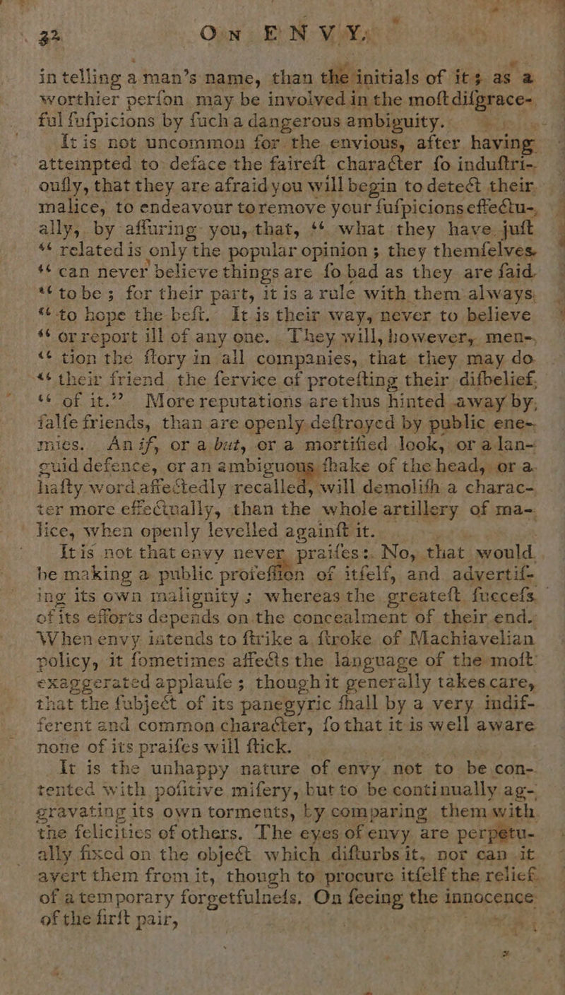 3 Ow EN Voy in telling a man’s name, than dB anitials of its as a worthier perfon may be involved in the moft difgrace- It is not uncommon for the envious, after having attempted to: deface the faireft character fo induftri-. oufly, that they are afraidyou will begin to detect their, malice, to endeavour toremove your fufpicionseftectu-, ally, by affuring you, that, ‘¢ what they have. jutt “¢ related is only t the popular opinion ; they themfelves. ‘¢ can never believe things are fo bad as they are faid *‘tobe 3 for their part, itis a rale with. them always. *¢ to hope the beft. It is their way, never to believe “‘ orreport ill of any one. They will, however, men-, &lt;¢ tion the ftory in all companies, that. they may do. “¢ their friend the fervice of protefting their difbelief, ‘¢ of it.”? More reputations arethus hinted away by, falfe friends, than are openly, deftrayed by public ene- mies. Anif, or a but, er a mortified look, or alan~ guid defence, or an am bie nope Xe of the head ora ha {ty word afiectedly recalled, will demolith a charac- er more effectually, than the whole artillery of ma-. fice, when openly levelled againft it. Itis not that envy neve praifes No, that would. he making a public ‘protefiien of itfelf, and advertif- of its efforts depends on.the concealment of their.end- When envy intends to ftrike a. {troke of Machiavelian policy, it fometimes affects the language of the moft: pie earch applaufe ; though it generally takes.care, hat the fubjeét of its panegyric fhall by a very indif- ferent end common character, fothat it is well aware none of its praifes will ftick. It is the unhappy nature of envy. not to be con- tented with pofitive mifery, but to be continually ag- gravating its own torments, Ly comparing them with. the felicities of others. The eyes of envy are perpetu- ally fixed on the object which difturbs it, nor can it avert them from it, though to procure itfelf the relief. of a temporary forgetfulneds. On feeing the 1 innocence of the firft pair, . | ise