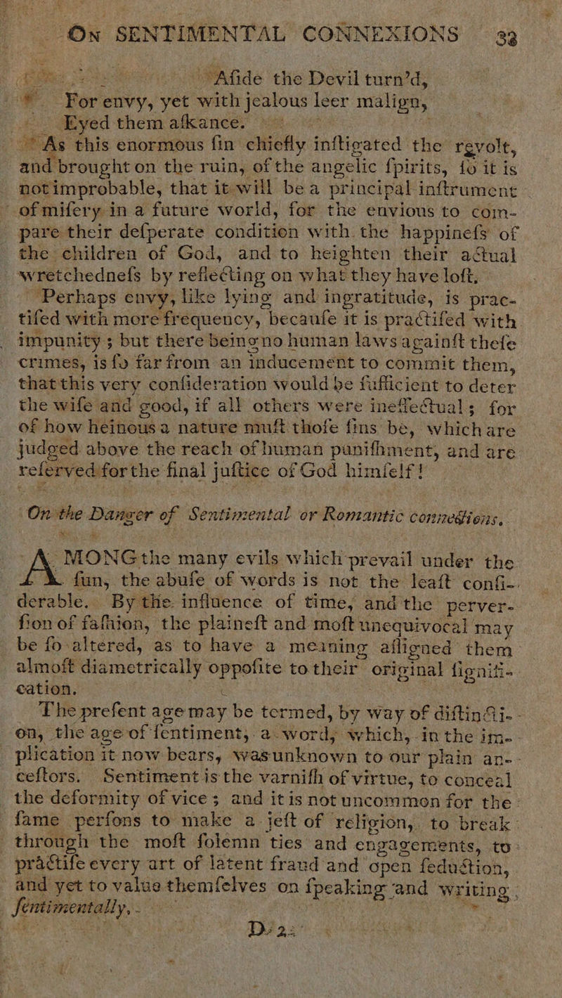 peas cet . Afide the Devil turn’d, For envy, yet with jealous leer malign, - Eyed them afkance. : As this enormous fin chiefly inftigated the rgvolt, and brought on the ruin, of the angelic fpirits, {fo it is notimprobable, that it will bea principal inftrumene ~ ofmifery in a future world, for the envious to coim- pare their de{perate conditien with the happinefs of the children of God, and to heighten their actual wretchednels by refiecting on what they have loft, ‘Perhaps envy, like lying and ingratitude, is prac- tifed with mere frequency, becaufe it is practifed with. impunity ; but there beinono human laws againft thetle crimes, isfo far from an inducement to commit them, thatthis very confideration would be fiffiicient to deter the wife and good, if all others were ineffectual; for of how heinous a nature nmft thofe fins be, which are judged above the reach of human punifhment, and are referved forthe final juftice of God himfelf! On the Danger of Sentimental. or Romantic connediens, . MONGthe many evils which prevail under the &amp;. fun, the abufe of words is not the leaft conG- derable.. By the: influence of time, and the perver- fion of fafhion, the plaineft and moft unequivocal may be fo-altered, as to have a meining afligned them. almoft diametrically oppofite to their original fignifi- cation, C . : The prefent age may be termed, by way of diftinAi. - on, the age of fentiment, a-word, which, inthe im. plication it now bears, wasunknown to our plain an-- ceftors. Sentiment isthe varnifh of virtue, to conceal the deformity of vice; and itis not uncommon for the: fame perfons to make a jeft of religion, to break. through the moft folemn ties and engagements, to: practife every art of latent fraud and open fedustion, and yet to value themifelves on ipeaking and Writing . ; Be D2  Jentimentally,.