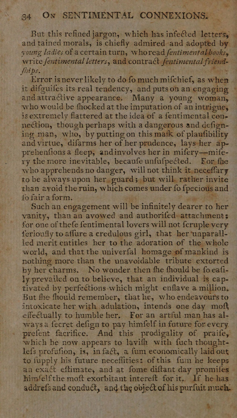 es. 2 34 On SENTIMENTAL CONNEXIONS: _ But this refined jargon, which has infe@ted letters, and tained morals, is chiefly admired-and adopted by — young ladies of acertain turn, whoread Sentimental books, write /entimental letters, and contract fentimental friend- — fhips. 8° , Pag Error is never likely to do fo much mifchief, as when ~ it difguifes its real tendency, and putson an engaging © andattractive appearance. Many a young woman, who would be fhocked at the imputation of an intrigue, isextremely flattered at the idea-of a fentimental con- nection, though perhaps with a dangerous and defign- ing man, who, by putting on this mafk of plaufibility and virtue, difarms her of her prudence, layssher ap- | prehenfionsa fleep, andinvolves her in mifery—mife- ry the more inevitable, becaufe unfufpe&amp;ted. For fhe who apprehends no danger, will not think it.neceflary to be always upon her, guards, but will. rather invite than avoid the ruin, which comes under fo fpecious and io fair a form. as J RS Such an engagement will be infinitely dearer to her vanity, thanan avowed and authorifed» attachment; for one of thefe fentimental lovers will not feruple very ferioufly to aflure a credulous girl, that her ‘uaparall- ted merit entitles her to the adoration of the whole world, and that the univerfal homage wf mankind is nothing more than the unavoidable tribute extorted by her charms. No wonder then fhe fhould be fo eafi- ly prevailed on to believe, that an individual is cap- tivated by perfeétions-which might enflave a. million, But fhe fhould remember, that he, who endeavours to intoxicate her with adulation, intends one day moft effeCiually to humble her. For an artful man has al- waysa fecret defign to pay himfelf in future for every. prefent facrifice. And this prodigality of praife, which he now appears to lavifh with fuch thought- lefs profafion, is, infact, a fam economically laid ou to jupply his future necefflities: ofthis fum he keeps an exact eftimate, and at fome diftant day promifes © himfelfthe moft exorbitant intereft for it. If he has addrefsand conduct, and the object of his purfuit much. ris % ée