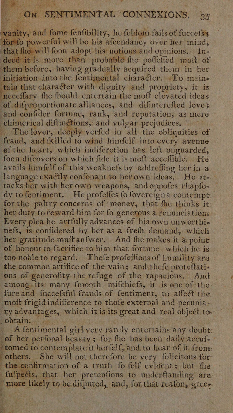 a. SENTIMENTAL “CONNEXIONS. 35  vanity, and file fenfibility, he feldom fails of fuccefs's Homo powerful will be his afcendancy over her pees that fhe: will foon adopt his notions.and opiniens.. In- decd it is more than probable the poffeffed: er of them before, having gradually acquired them in her initiation into the fentimental character.» :To main- ‘tain that chara@er with dignity and propriety, it is ‘neceflary fhe fhould entertain the moft elevated ideas of difproportionate alliances, and difinterefted love3 and confider fortune, rank, and reputation, as mere chimerical diftin@ions, and vulgar prejudices. ~ The lover, deeply verfed in all the obliquities of fraud, and {killed to wind himfelf into every avenue efthe heart, which indifcretion has left unguarded, foon difcovers on which fide it is moft acceflible. He avails himfelf of this weaknef's by addr effing her in a   tacks her with her own weapons, and oppotes rhapf{o- dy tofentiment. He profelies fo fovereigna contempt forthe paltry concerns of money, that. fhe thinks it- her duty toreward him for fo generous a renunciation: Every plea he artfully advances ef his own unworthi« nefs, is confidered by her as a frefa demand, which. her gratitude muftanfwer. And fhe makes it a point ‘of ‘honour to facrifice to him that fortune which he is. too-noble to regard. Thefe profeffions of humility ars the common artifice of the vain; and thefe proteftati- ons of generofity the refuge of the rapacious. And among. its many {mooth mifchiefs, it is ane of tho: fureand fnecefsful frauds of fentiment, to affect the. moft frigid indifference to thofe external and peownas ry advantages, which itis its ersale and real object to. Pobtainsr. 1x: A fentimental girly very rarely entertains any doubt: _of her perfonal beauty 5 for fhe has been daily accuf-. ~ “tomed to contemplate i it herfelf,,and.to hear of it from. v others. She will not therefore be very folicitous for- the confirmation of a truth foielf evident; but the Naa that her pretenfions to underftanding are: “more likely to bedifputed, and, for that reafon, grees    é