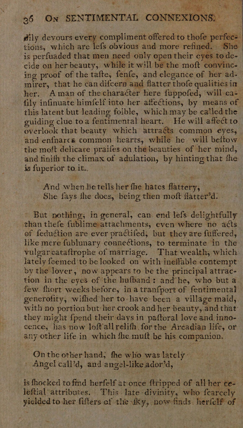 - dily devours vem compliment offered to thofe perfec tions, which are lefs obvious and more refined. She , to de-  is perfuaded that men need only open their eye mirer, that he can difcery aad flatter thofe qualities in fily infinuate himfelf into her afleCtions, by means of this latent but leading foible, which may be catled the guiding clue toa fentimental heart. He will affect to overlook that beauty which attraéts common eyes, and enfnares common hearts, while he will beltow the moft delicare praifes on the beauties of her mind, and finith the climax of adulation, by hinting that fhe is fuperior to. it.. hae - And when lie tells her fhe hates flattery, She fays the does, being then moft Hatter’d. i - But nothing, in general, can. end lefs delightfully - than thefe fublime attachments, even where no acts ef feduétion are ever practifed, but they are fuffered, like mere fublunary connections, to terminate in the vulgareataftrophe of marriage. That wealth, which lately feemed'to be looked on with ineffable contempt: by the lover, now appears to be the principal attrac- few fhort weeks before, in atranfport of fentimental generofity, wifhed her to-have been a village maid, with no portion but her crook and her beauty,and that: they might {pend their days in paftoral love and inno- cence, has now Joft'allrelith forthe Arcadian life, or any other life in which fhe muft be his companion. -Onthe other hand; fhe who was lately Angel call’d, and angel-likeador’d, leftial attributes. This late-divinity, who fcarcely yielded to her fifters of the Ky, now finds. herfelf of