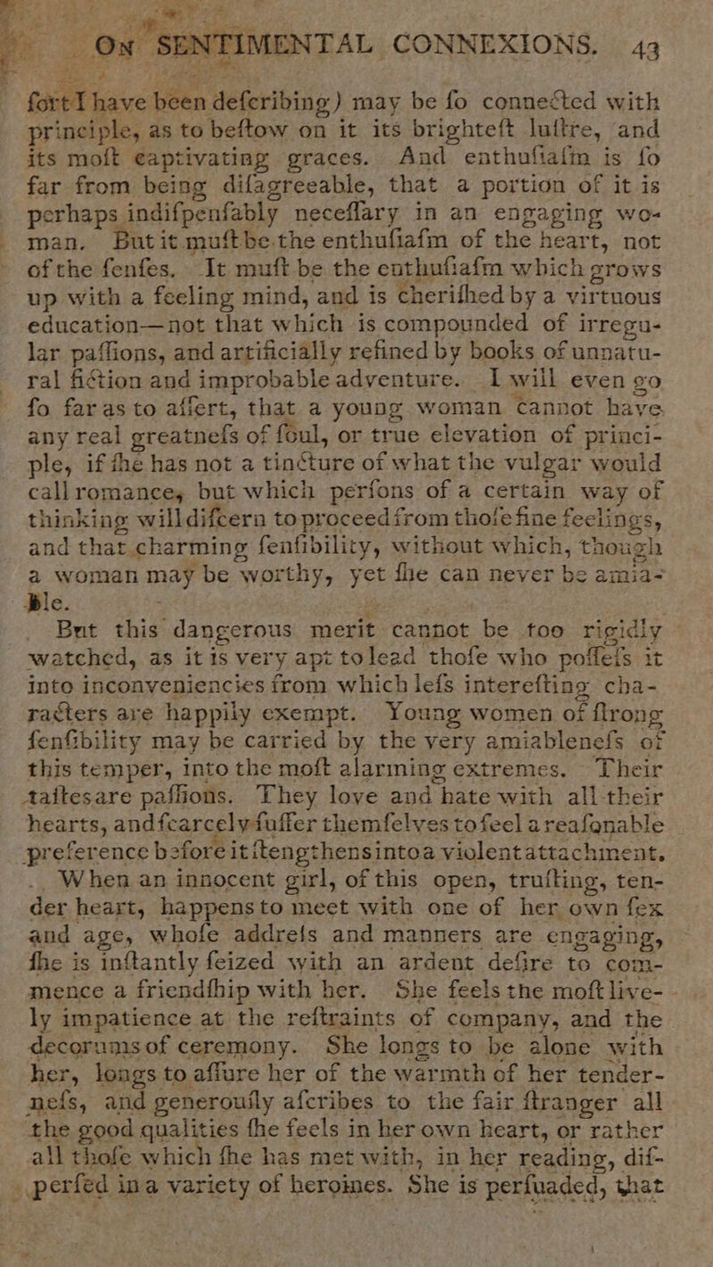 fort I have been deferibing) may be fo connected with principle, as to beftow on it its brighteft luftre, and its moft eaptivating graces. And enthufialm is fo far from being difagreeable, that a portion of it is perhaps indifpenfably neceflary in an engaging we- man. Butit muftbe.the enthufiafm of the heart, not of the fenfes. It muft be the enthufiafm which grows up with a feeling mind, and is cherifhed by a virtuous education—not that which is compounded of irregu- lar paffions, and artificially refined by books of unnatu- ral fiction and improbable adventure. Iwill even go fo. far as to affert, that a young woman cannot have any real greatnefs of foul, or true elevation of princi- ple, ifthe has not a tincture of what the vulgar would callromances but which perfons of a certain way of thinking willdifcern to proceed from thole fine feclings, and that charming fenfibility, without which, though a woman may be worthy, yet fhe can never be amia- Ble. : “5 i538 But this dangerous merit cannot be too rigidly watched, as it is very apt tolead thofe who poffeis it into inconveniencies from which lefs interefting cha- racters are happily exempt. Young women of flrong fenfibility may be carried by the very amiablenefs of this temper, into the moft alarming extremes. Their Aaitesare paflions. They love and hate with all their hearts, andfcarcelyfuffer themfelves to feel areafonable preference before it itengthensintoa violentattachment, ., When an innocent girl, of this open, trufting, ten- der heart, happensto meet with one of her own fex and age, whofe addrefs and manners are engaging, fhe is inftantly feized with an ardent defire to com- mence a friendfhip with her. She feels the moftlive- - ly impatience at the reftraints of company, and the decorupisof ceremony. She longs to be alone with her, longs to affure her of the warmth of her tender- nefs, and generouily afcribes to the fair ftranger all the good qualities fhe feels in her own heart, or rather all thofe which fhe has met with, in her reading, dif- _ perfed ina variety of heroimes. She is perfuaded, that \