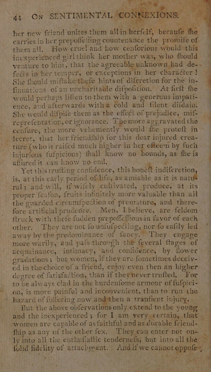   44 On SENTIMENTAL J€C i | her new friend unites them niin mehnan® 5a carries in her pr epolleiting countenance the promife of them all. How pectel a how. cenforious would: this inexperienced girlthink her mother was, w io fhould venture to hint, that the agreca Dies unknown, had de-~ fedis in her ten ape *, or exceptions In her charaéter ! 7 She {hould iniftake thefe hints of diferetion for the in- - Gnuations of au uncharitable difpofition.” At firft fhe would Bee Ups lifien to them with a- genercus impati- ence, and afterwards witha cold and filent difdain She would difpile them as the effect of “prejudice, mif- ig reprefentat: on, orignorance. 4 Lhe more avprayated the — -cenfure, the more vehemently would fhe proteft in» 4ecret, that her friendihip for this dear injured crea- tiire (whois raifed much hig] her in her efteem by fuch. - injurious falpicions) fhall knew 10° dunes as fhe is afiured it can know no end. . Yet this trutting eee this hone indiferetion, is, at this early period of life, as amiable as it is natu ral; and will, Wowifely .cultivated, produce, at its proper feafon, fruits infinitely more patente than all the guarded circumipedtion of prenzature, and there- fore artificis al prudetice, Men, 1 believe, are feldom: ftruck with thefe fadden prepoileti ons-in favor of each other, They are not iounfulpediing, nor fo eafily led away by the predom! inance of fancy.” They engage more wa rly, and pats through the feveral tages of. 4 acquainance, intimacy, Naika confidence, by flower 4 eradations ; but w pei af they are fometimes déceiv--. J ed in the choice of a friend, entoy even then an higher degree of fatisfaction, than if theyhever trufted. For © / to be always clad in the burdenfome armour of fulpici- on, is more painful and inconvenient, than to run the hazard of fuilering now and*then a trantient injury. »- / But the ahove obfervations only extend to the young NY and the inexperienced ; for I am very certain, that’ gf women are capable of as faithful and as durable friend- — fhip as any of the other fex, They can enter not on— ws ly into all the enthufiattic tendernefs, but intoallthe ~ itl ; folid Her of attachment. pene aH 165 iF ‘ . : Ye ; af \ ie) Peas 